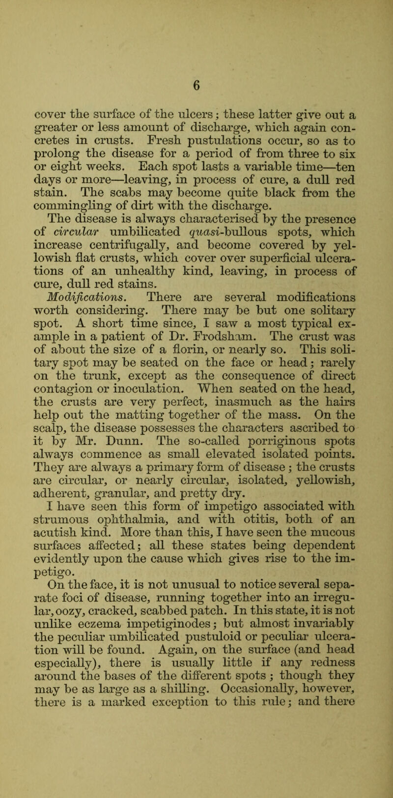 cover the surface of the ulcers; these latter give out a greater or less amount of discharge, which again con- cretes in crusts. Fresh pustulations occur, so as to prolong the disease for a period of from three to six or eight weeks. Each spot lasts a variable time—ten days or more—leaving, in process of cure, a dull red stain. The scabs may become quite black from the commingling of dirt with the discharge. The disease is always characterised by the presence of circular umbilicated quasi-bullous spots, which increase centrifugally, and become covered by yel- lowish flat crusts, which cover over superficial ulcera- tions of an unhealthy kind, leaving, in process of cure, dull red stains. Modifications. There are several modifications worth considering. There may be but one solitary spot. A short time since, I saw a most typical ex- ample in a patient of Dr. Frodsham. The crust was of about the size of a florin, or nearly so. This soli- tary spot may be seated on the face or head; rarely on the trunk, except as the consequence of direct contagion or inoculation. When seated on the head, the crusts are very perfect, inasmuch as the hairs help out the matting together of the mass. On the scalp, the disease possesses the characters ascribed to it by Mr. Dunn. The so-called porriginous spots always commence as small elevated isolated points. They are always a primary form of disease; the crusts are circular, or nearly circular, isolated, yellowish, adherent, granular, and pretty dry. I have seen this form of impetigo associated with strumous ophthalmia, and with otitis, both of an acutish kind. More than this, I have seen the mucous surfaces affected; all these states being dependent evidently upon the cause which gives rise to the im- petigo. On the face, it is not unusual to notice several sepa- rate foci of disease, running together into an irregu- lar, oozy, cracked, scabbed patch. In this state, it is not unlike eczema impetiginodes; but almost invariably the peculiar umbilicated pustuloid or peculiar ulcera- tion will be found. Again, on the surface (and head especially), there is usually little if any redness around the bases of the different spots ; though they may be as large as a shilling. Occasionally, however, there is a marked exception to this rule; and there