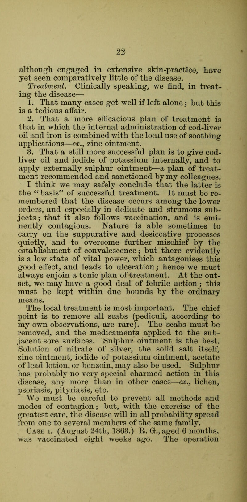 although engaged in extensive skin-practice, have yet seen comparatively little of the disease. Treatment. Clinically speaking, we find, in treat- ing the disease— 1. That many cases get well if left alone; hut this is a tedious affair. 2. That a more efficacious plan of treatment is that in which the internal administration of cod-liver oil and iron is combined with the local use of soothing applications—ex., zinc ointment. 3. That a still more successful plan is to give cod- liver oil and iodide of potassium internally, and to apply externally sulphur ointment—a plan of treat- ment recommended and sanctioned by my colleagues. I think we may safely conclude that the latter is the “ basis” of successful treatment. It must be re- membered that the disease occurs among the lower orders, and especially in delicate and strumous sub- jects ; that it also follows vaccination, and is emi- nently contagious. Nature is able sometimes to carry on the suppurative and desiccative processes quietly, and to overcome further mischief by the establishment of convalescence; but there evidently is a low state of vital power, which antagonises this good effect, and leads to ulceration; hence we must always enjoin a tonic plan of treatment. At the out- set, we may have a good deal of febrile action; this must be kept within due bounds by the ordinary means. The local treatment is most important. The chief point is to remove all scabs (pediculi, according to my own observations, are rare). The scabs must be removed, and the medicaments applied to the sub- jacent sore surfaces. Sulphur ointment is the best. Solution of nitrate of silver, the solid salt itself, zinc ointment, iodide of potassium ointment, acetate of lead lotion, or benzoin, may also be used. Sulphur has probably no very special charmed action in this disease, any more than in other cases—ex., lichen, psoriasis, pityriasis, etc. We must be careful to prevent all methods and modes of contagion; but, with the exercise of the greatest care, the disease will in all probability spread from one to several members of the same family. Case i. (August 24th, 1863.) E. G., aged 6 months, was vaccinated eight weeks ago. The operation