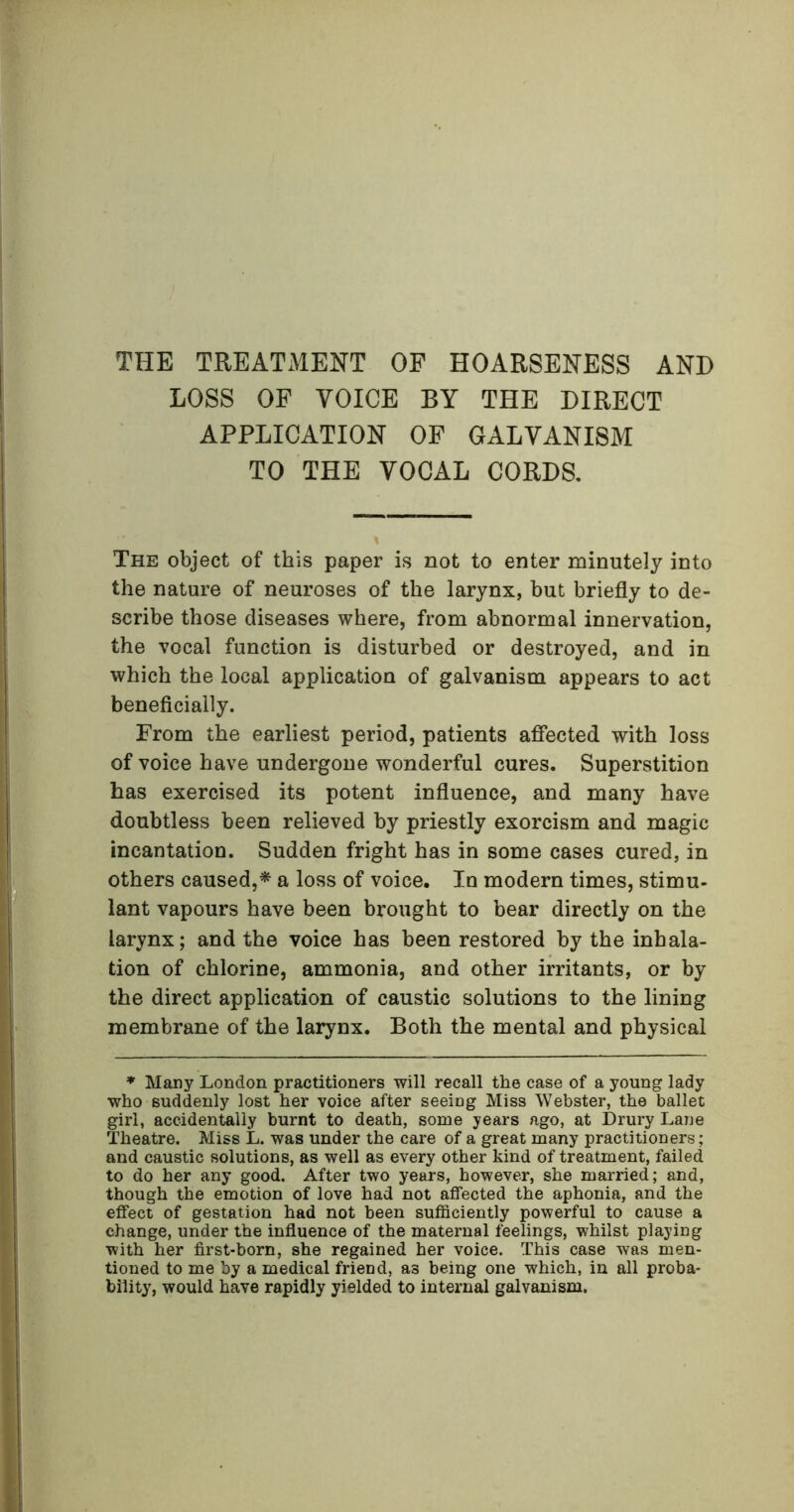 THE TREATMENT OF HOARSENESS AND LOSS OF VOICE BY THE DIRECT APPLICATION OF GALVANISM TO THE VOCAL CORDS. The object of this paper is not to enter minutely into the nature of neuroses of the larynx, but briefly to de- scribe those diseases where, from abnormal innervation, the vocal function is disturbed or destroyed, and in which the local application of galvanism appears to act beneficially. From the earliest period, patients affected with loss of voice have undergone wonderful cures. Superstition has exercised its potent influence, and many have doubtless been relieved by priestly exorcism and magic incantation. Sudden fright has in some cases cured, in others caused,* a loss of voice. In modern times, stimu- lant vapours have been brought to bear directly on the larynx; and the voice has been restored by the inhala- tion of chlorine, ammonia, and other irritants, or by the direct application of caustic solutions to the lining membrane of the larynx. Both the mental and physical * Many London practitioners will recall the case of a young lady who suddenly lost her voice after seeing Miss Webster, the ballet girl, accidentally burnt to death, some years ago, at Drury Lane Theatre. Miss L. was under the care of a great many practitioners; and caustic solutions, as well as every other kind of treatment, failed to do her any good. After two years, however, she married; and, though the emotion of love had not affected the aphonia, and the effect of gestation had not been sufficiently powerful to cause a change, under the influence of the maternal feelings, whilst playing with her first-born, she regained her voice. This case was men- tioned to me by a medical friend, as being one which, in all proba- bility, would have rapidly yielded to internal galvanism.