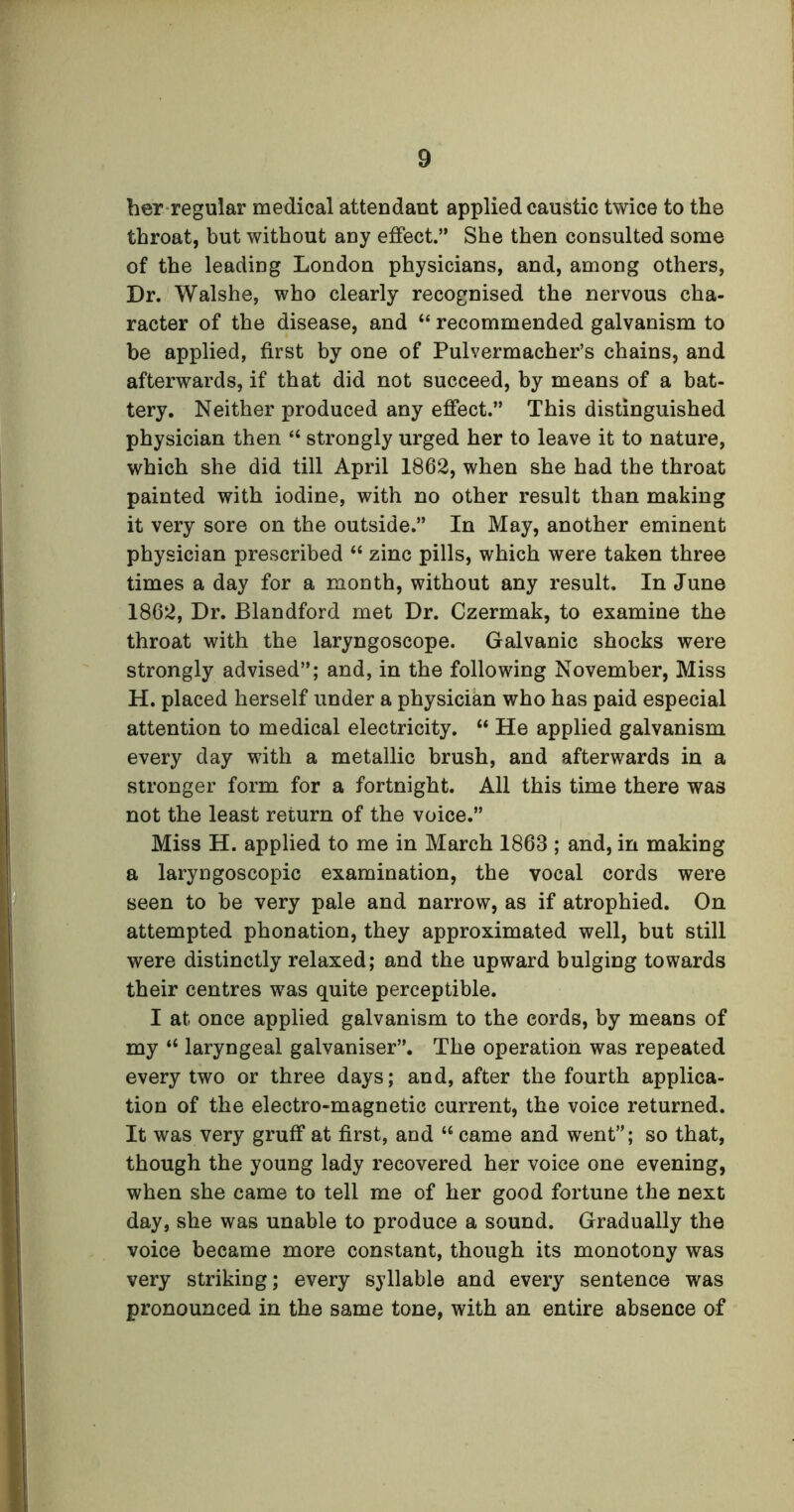 her regular medical attendant applied caustic twice to the throat, but without any effect.” She then consulted some of the leading London physicians, and, among others, Dr. Walshe, who clearly recognised the nervous cha- racter of the disease, and M recommended galvanism to be applied, first by one of Pulvermacher’s chains, and afterwards, if that did not succeed, by means of a bat- tery. Neither produced any effect.” This distinguished physician then “ strongly urged her to leave it to nature, which she did till April 1862, when she had the throat painted with iodine, with no other result than making it very sore on the outside.” In May, another eminent physician prescribed “ zinc pills, which were taken three times a day for a month, without any result. In June 1862, Dr. Blandford met Dr. Czermak, to examine the throat with the laryngoscope. Galvanic shocks were strongly advised”; and, in the following November, Miss H. placed herself under a physician who has paid especial attention to medical electricity. “ He applied galvanism every day with a metallic brush, and afterwards in a stronger form for a fortnight. All this time there was not the least return of the voice.” Miss H. applied to me in March 1863 ; and, in making a laryngoscopic examination, the vocal cords were seen to be very pale and narrow, as if atrophied. On attempted phonation, they approximated well, but still were distinctly relaxed; and the upward bulging towards their centres was quite perceptible. I at once applied galvanism to the cords, by means of my “ laryngeal galvaniser”. The operation was repeated every two or three days; and, after the fourth applica- tion of the electro-magnetic current, the voice returned. It was very gruff at first, and “ came and went”; so that, though the young lady recovered her voice one evening, when she came to tell me of her good fortune the next day, she was unable to produce a sound. Gradually the voice became more constant, though its monotony was very striking; every syllable and every sentence was pronounced in the same tone, with an entire absence of