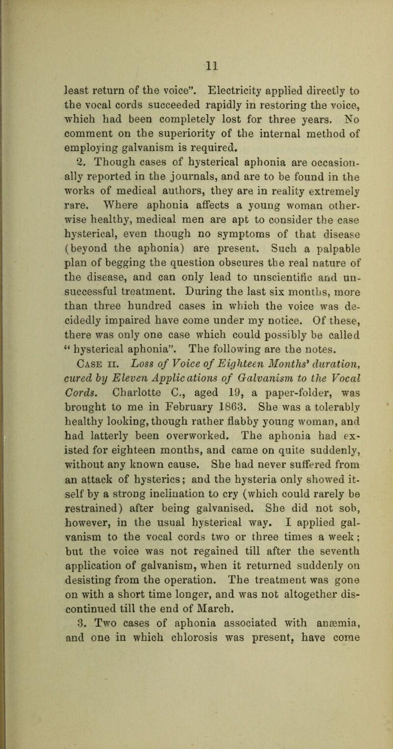 least return of the voice”. Electricity applied directly to the vocal cords succeeded rapidly in restoring the voice, which had been completely lost for three years. No comment on the superiority of the internal method of employing galvanism is required. 2. Though cases of hysterical aphonia are occasion- ally reported in the journals, and are to be found in the works of medical authors, they are in reality extremely rare. Where aphonia affects a young woman other- wise healthy, medical men are apt to consider the case hysterical, even though no symptoms of that disease (beyond the aphonia) are present. Such a palpable plan of begging the question obscures the real nature of the disease, and can only lead to unscientific and un- successful treatment. During the last six months, more than three hundred cases in which the voice was de- cidedly impaired have come under my notice. Of these, there was only one case which could possibly be called “ hysterical aphonia”. The following are the notes. Case ii. Loss of Voice of Eighteen Months' duration, cured by Eleven Applications of Galvanism to the Vocal Cords. Charlotte C., aged 19, a paper-folder, was brought to me in February 1863. She was a tolerably healthy looking, though rather flabby young woman, and had latterly been overworked. The aphonia had ex- isted for eighteen months, and came on quite suddenly, without any known cause. She had never suffered from an attack of hysterics; and the hysteria only showed it- self by a strong inclination to cry (which could rarely be restrained) after being galvanised. She did not sob, however, in the usual hysterical way. I applied gal- vanism to the vocal cords two or three times a week; hut the voice was not regained till after the seventh application of galvanism, when it returned suddenly on desisting from the operation. The treatment was gone on with a short time longer, and was not altogether dis- continued till the end of March. 3. Two cases of aphonia associated with anaemia, and one in which chlorosis was present, have come