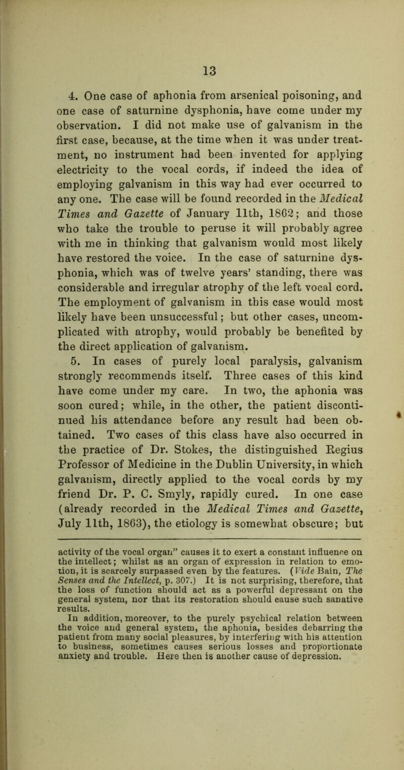 4. One case of aphonia from arsenical poisoning, and one case of saturnine dysphonia, have come under my observation. I did not make use of galvanism in the first case, because, at the time when it was under treat- ment, no instrument had been invented for applying electricity to the vocal cords, if indeed the idea of employing galvanism in this way had ever occurred to any one. The case will be found recorded in the Medical Times and Gazette of January 11th, 1862; and those who take the trouble to peruse it will probably agree with me in thinking that galvanism would most likely have restored the voice. In the case of saturnine dys- phonia, which was of twelve years’ standing, there was considerable and irregular atrophy of the left vocal cord. The employment of galvanism in this case would most likely have been unsuccessful; but other cases, uncom- plicated with atrophy, would probably be benefited by the direct application of galvanism. 5. In cases of purely local paralysis, galvanism strongly recommends itself. Three cases of this kind have come under my care. In two, the aphonia was soon cured; while, in the other, the patient disconti- nued his attendance before any result had been ob- tained. Two cases of this class have also occurred in the practice of Dr. Stokes, the distinguished Eegius Professor of Medicine in the Dublin University, in which galvanism, directly applied to the vocal cords by my friend Dr. P. C. Smyly, rapidly cured. In one case (already recorded in the Medical Times and Gazette, July 11th, 1863), the etiology is somewhat obscure; but activity of the vocal organ” causes it to exert a constant influence on the intellect; whilst as an organ of expression in relation to emo- tion, it is scarcely surpassed even by the features. (Vide Bain, The Senses and the Intellect, p. 307.) It is not surprising, therefore, that the loss of function should act as a powerful depressant on the general system, nor that its restoration should cause such sanative results. In addition, moreover, to the purely psychical relation between the voice and general system, the aphonia, besides debarring the patient from many social pleasures, by interfering with his attention to business, sometimes causes serious losses and proportionate anxiety and trouble. Here then is another cause of depression.