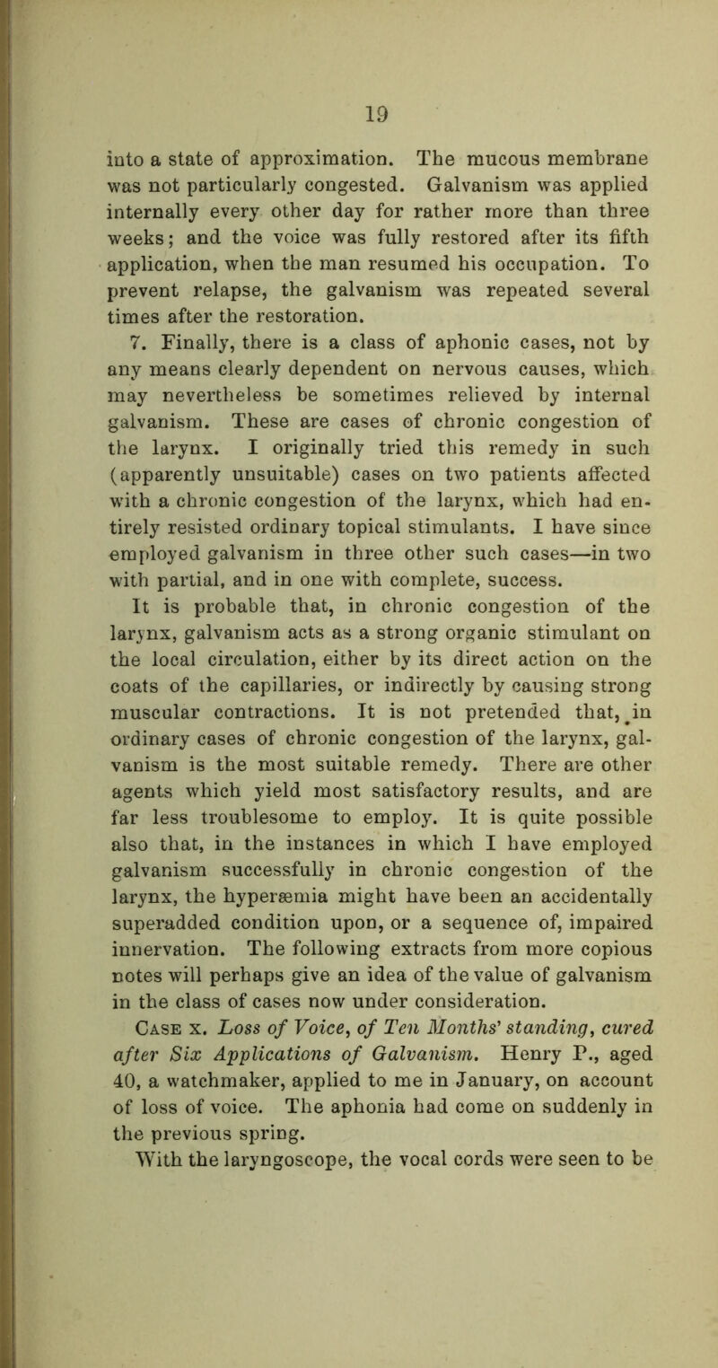 into a state of approximation. The mucous membrane was not particularly congested. Galvanism was applied internally every other day for rather more than three weeks; and the voice was fully restored after its fifth application, when the man resumed his occupation. To prevent relapse, the galvanism was repeated several times after the restoration. 7. Finally, there is a class of aphonic cases, not by any means clearly dependent on nervous causes, which may nevertheless be sometimes relieved by internal galvanism. These are cases of chronic congestion of the larynx. I originally tried this remedy in such (apparently unsuitable) cases on two patients affected with a chronic congestion of the larynx, which had en- tirely resisted ordinary topical stimulants. I have since employed galvanism in three other such cases—in two with partial, and in one with complete, success. It is probable that, in chronic congestion of the larynx, galvanism acts as a strong organic stimulant on the local circulation, either by its direct action on the coats of the capillaries, or indirectly by causing strong muscular contractions. It is not pretended that, #in ordinary cases of chronic congestion of the larynx, gal- vanism is the most suitable remedy. There are other agents which yield most satisfactory results, and are far less troublesome to employ. It is quite possible also that, in the instances in which I have employed galvanism successfully in chronic congestion of the larynx, the hypersemia might have been an accidentally superadded condition upon, or a sequence of, impaired innervation. The following extracts from more copious notes will perhaps give an idea of the value of galvanism in the class of cases now under consideration. Case x. Loss of Voice, of Ten Months' standing, cured after Six Applications of Galvanism. Henry P., aged 40, a watchmaker, applied to me in January, on account of loss of voice. The aphonia had come on suddenly in the previous spring. With the laryngoscope, the vocal cords were seen to be