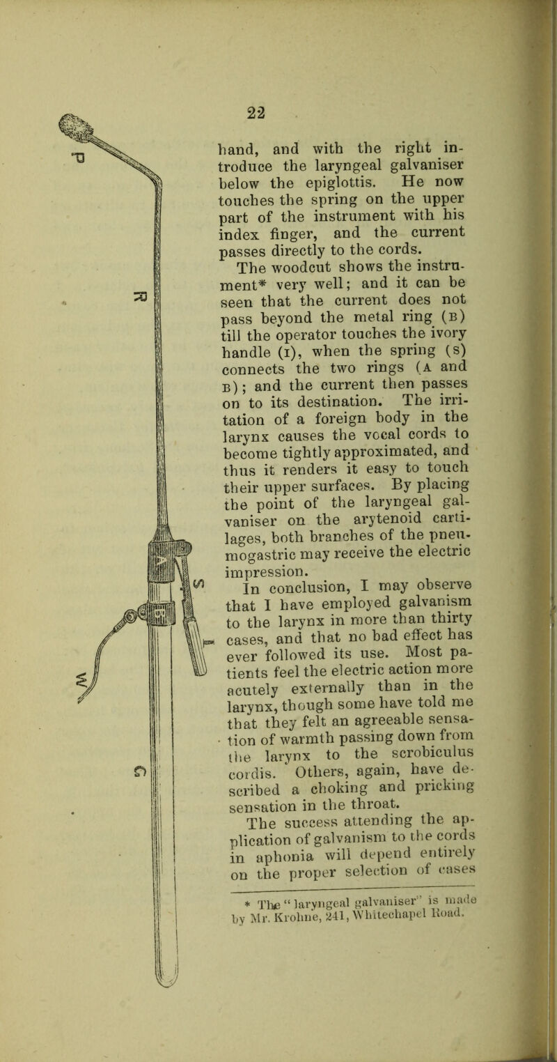 D hand, and with the right in- troduce the laryngeal galvaniser below the epiglottis. He now touches the spring on the upper part of the instrument with his index finger, and the current passes directly to the cords. The woodcut shows the instru- ment* very well; and it can be seen that the current does not pass beyond the metal ring (b) till the operator touches the ivory handle (i), when the spring (s) connects the two rings (a and b) ; and the current then passes on to its destination. The irri- tation of a foreign body in the larynx causes the vocal cords to become tightly approximated, and thus it renders it easy to touch their upper surfaces. By placing the point of the laryngeal gal- vaniser on the arytenoid carti- lages, both branches of the pneu- mogastric may receive the electric impression. In conclusion, I may observe that I have employed galvanism to the larynx in more than thirty cases, and that no bad effect has ever followed its use. Most pa- tients feel the electric action more acutely externally than in the larynx, though some have told me that they felt an agreeable sensa- tion of warmth passing down from the larynx to the scrobiculus cordis. * Others, again, have de- scribed a choking and pricking sensation in the throat. The success attending the ap- plication of galvanism to the cords in aphonia will depend entirely on the proper selection of cases * Tine “ laryngeal galvaniser ’ is made by Mr. Krolme, 241, Whitechapel lioad.