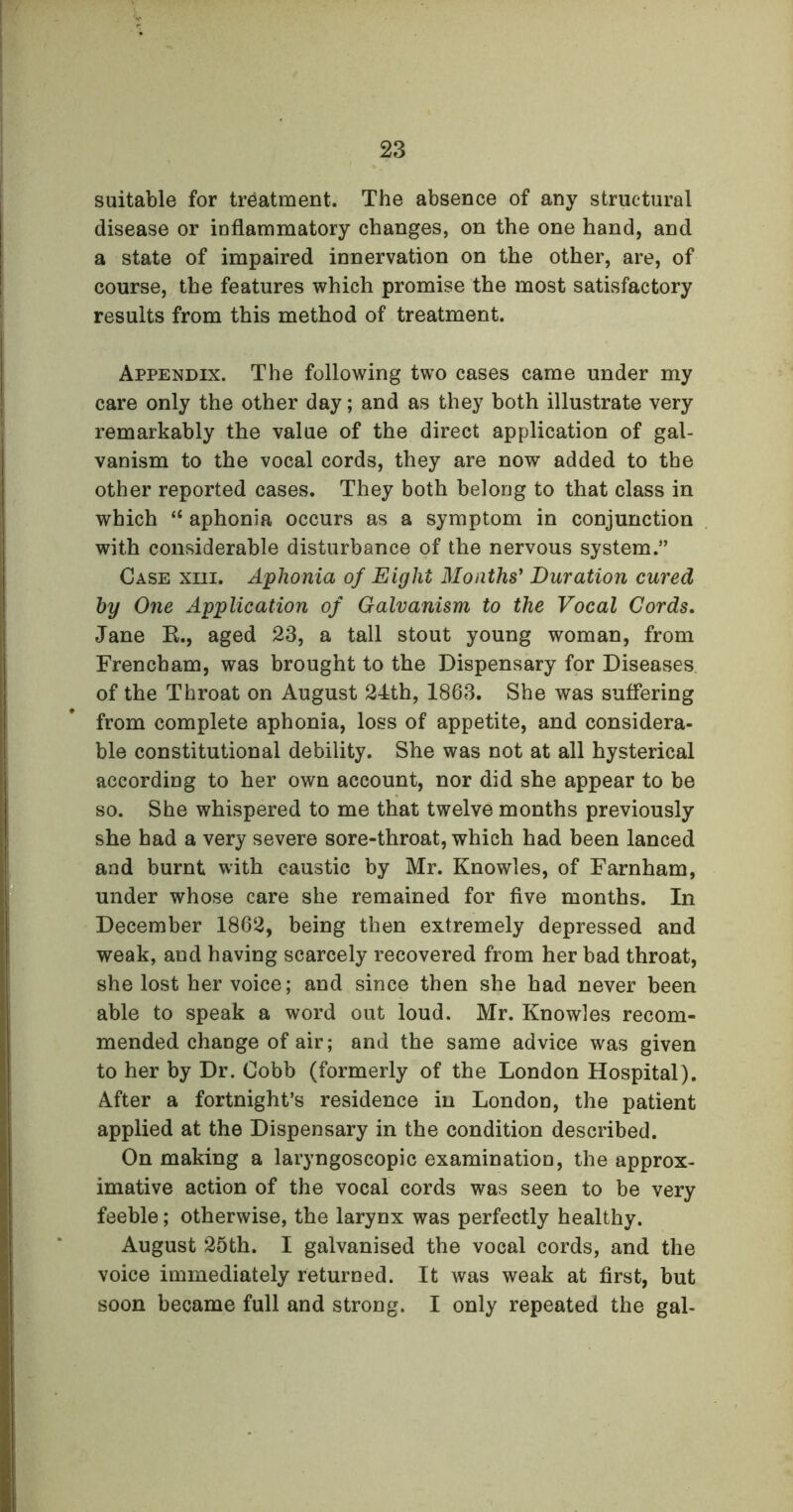 suitable for treatment. The absence of any structural disease or inflammatory changes, on the one hand, and a state of impaired innervation on the other, are, of course, the features which promise the most satisfactory results from this method of treatment. Appendix. The following two cases came under my care only the other day; and as they both illustrate very remarkably the value of the direct application of gal- vanism to the vocal cords, they are now added to the other reported cases. They both belong to that class in which “ aphonia occurs as a symptom in conjunction with considerable disturbance of the nervous system.” Case xm. Aphonia of Eight Months' Duration cured by One Application of Galvanism to the Vocal Cords. Jane R., aged 23, a tall stout young woman, from Frencbam, was brought to the Dispensary for Diseases of the Throat on August 24th, 1863. She was suffering from complete aphonia, loss of appetite, and considera- ble constitutional debility. She was not at all hysterical according to her own account, nor did she appear to be so. She whispered to me that twelve months previously she had a very severe sore-throat, which had been lanced and burnt with caustic by Mr. Knowles, of Farnham, under whose care she remained for five months. In December 1862, being then extremely depressed and weak, and having scarcely recovered from her bad throat, she lost her voice; and since then she had never been able to speak a word out loud. Mr. Knowles recom- mended change of air; and the same advice was given to her by Dr. Cobb (formerly of the London Hospital). After a fortnight’s residence in London, the patient applied at the Dispensary in the condition described. On making a laryngoscopic examination, the approx- imative action of the vocal cords was seen to be very feeble; otherwise, the larynx was perfectly healthy. August 25th. I galvanised the vocal cords, and the voice immediately returned. It was weak at first, but soon became full and strong. I only repeated the gal-