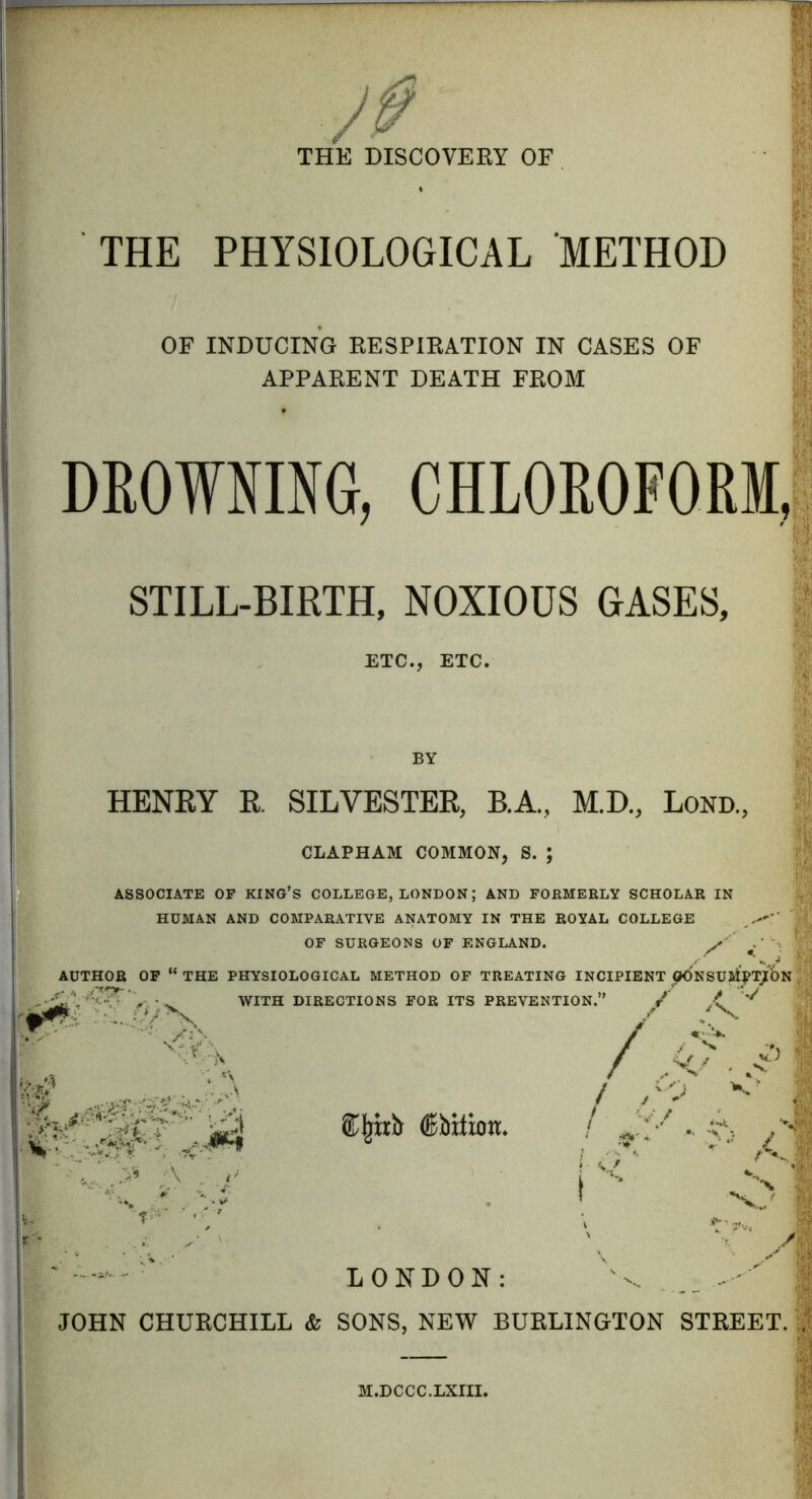 THE DISCOVERY OF THE PHYSIOLOGICAL METHOD I OF INDUCING RESPIRATION IN CASES OF APPARENT DEATH FROM DROWNING, CHLOROFORM, STILL-BIRTH, NOXIOUS GASES, ETC., ETC. I HENRY R, SILVESTER, B.A., M.D., Lond, I CLAPHAM COMMON, S. ASSOCIATE OF KING’S COLLEGE, LONDON; AND FORMERLY SCHOLAR IN HUMAN AND COMPARATIVE ANATOMY IN THE ROYAL COLLEGE ' OF SURGEONS OF ENGLAND. X «’ AUTHOR OF “ THE PHYSIOLOGICAL METHOD OF TREATING INCIPIENT GONSUBiPTjtON WITH DIRECTIONS FOR ITS PREVENTION.” / .( ^ /X 1 .gw-- . i ; X x SS<:J r ®|rirb (Sbitimt. ; \ s. * LONDON: '-v. JOHN CHURCHILL & SONS, NEW BURLINGTON STREET.