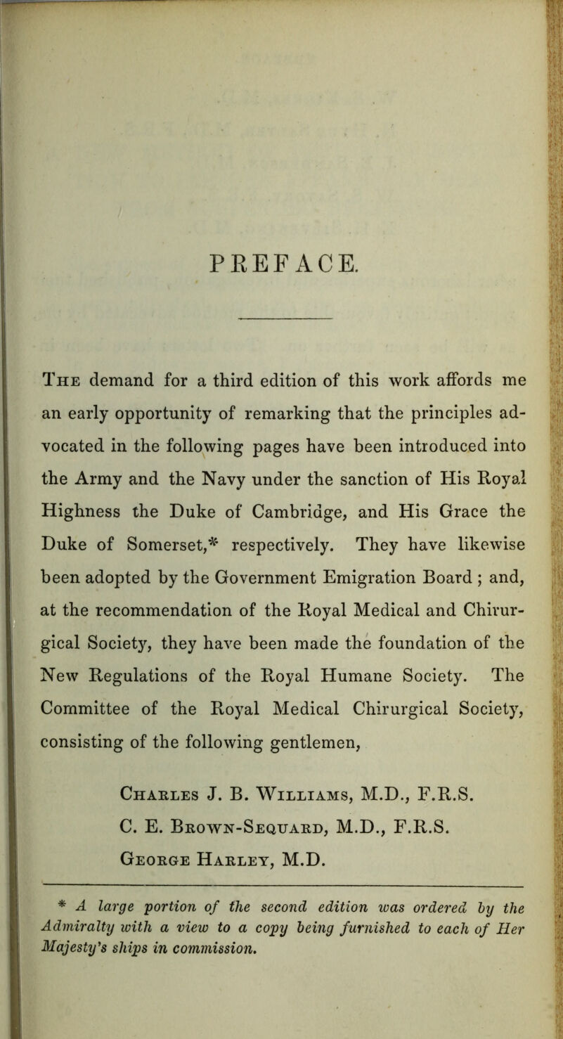 PEEFACE. The demand for a third edition of this work affords me an early opportunity of remarking that the principles ad- vocated in the following pages have been introduced into the Army and the Navy under the sanction of His Royal Highness the Duke of Cambridge, and His Grace the Duke of Somerset,* respectively. They have likewise been adopted by the Government Emigration Board ; and, at the recommendation of the Royal Medical and Chivur- gical Societ}r, they have been made the foundation of the New Regulations of the Royal Humane Society. The Committee of the Royal Medical Chirurgical Society, consisting of the following gentlemen, Charles J. B. Williams, M.D., F.R.S. C. E. Brown-Sequard, M.D., F.R.S. George Harley, M.D. * A large portion of the second edition was ordered by the Admiralty with a view to a copy being furnished to each of Her Majesty's ships in commission.