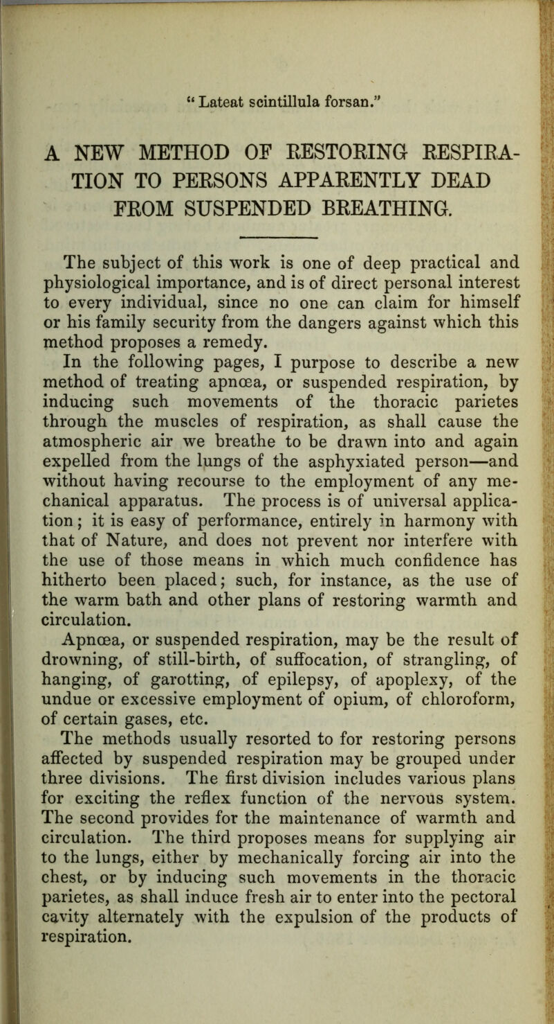 “ Lateat scintillula forsan.’ A NEW METHOD OF RESTORING RESPIRA- TION TO PERSONS APPARENTLY DEAD FROM SUSPENDED BREATHING. The subject of this work is one of deep practical and physiological importance, and is of direct personal interest to every individual, since no one can claim for himself or his family security from the dangers against which this method proposes a remedy. In the following pages, I purpose to describe a new method of treating apncea, or suspended respiration, by inducing such movements of the thoracic parietes through the muscles of respiration, as shall cause the atmospheric air we breathe to be drawn into and again expelled from the lungs of the asphyxiated person—and without having recourse to the employment of any me- chanical apparatus. The process is of universal applica- tion ; it is easy of performance, entirely in harmony with that of Nature, and does not prevent nor interfere with the use of those means in which much confidence has hitherto been placed; such, for instance, as the use of the warm bath and other plans of restoring warmth and circulation. Apncea, or suspended respiration, may be the result of drowning, of still-birth, of suffocation, of strangling, of hanging, of garotting, of epilepsy, of apoplexy, of the undue or excessive employment of opium, of chloroform, of certain gases, etc. The methods usually resorted to for restoring persons affected by suspended respiration may be grouped under three divisions. The first division includes various plans for exciting the reflex function of the nervous system. The second provides for the maintenance of warmth and circulation. The third proposes means for supplying air to the lungs, either by mechanically forcing air into the chest, or by inducing such movements in the thoracic parietes, as shall induce fresh air to enter into the pectoral cavity alternately with the expulsion of the products of respiration.