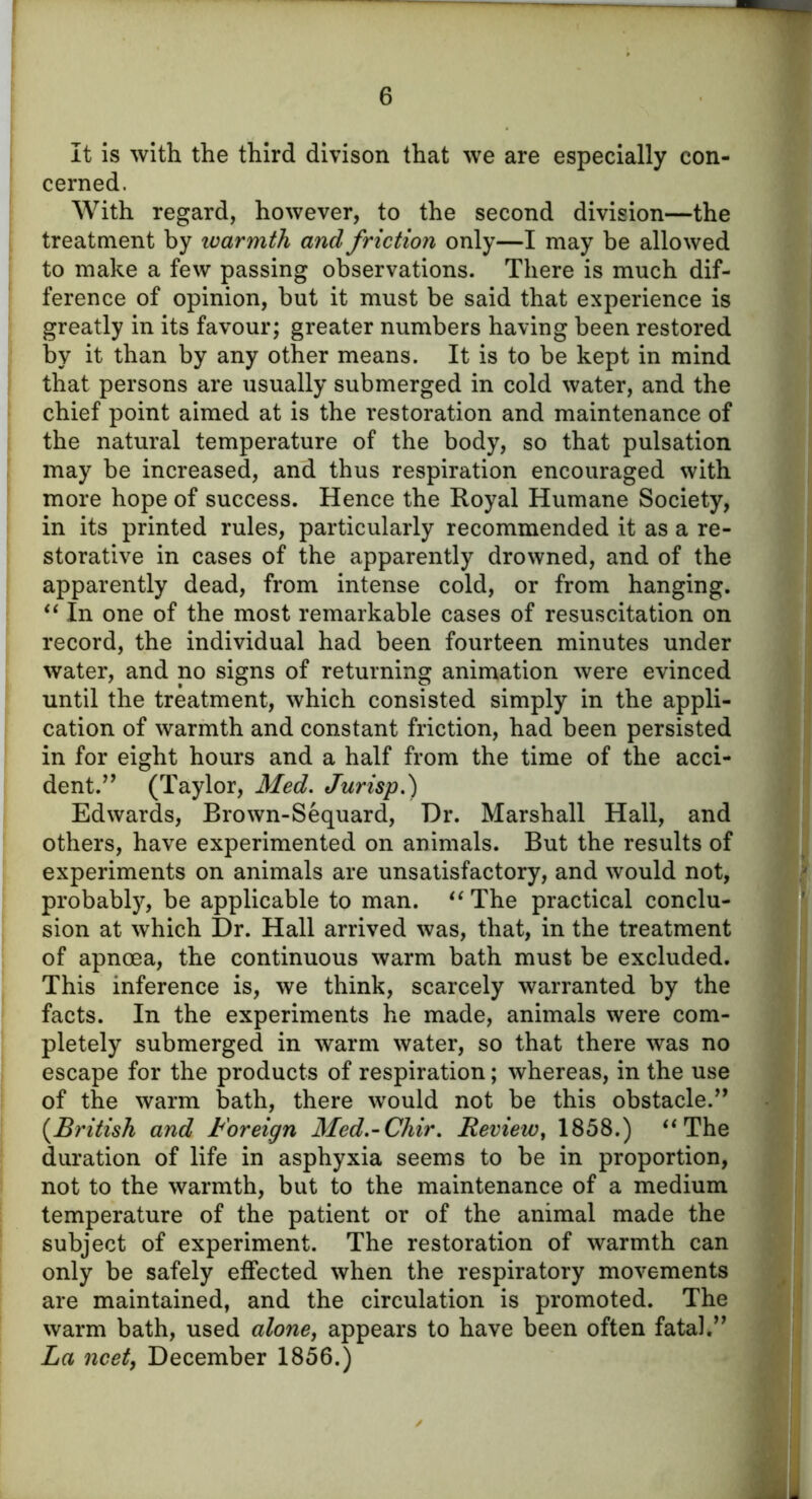 It is with the third divison that we are especially con- cerned. With regard, however, to the second division—the treatment by warmth and friction only—I may be allowed to make a few passing observations. There is much dif- ference of opinion, but it must be said that experience is greatly in its favour; greater numbers having been restored by it than by any other means. It is to be kept in mind that persons are usually submerged in cold water, and the chief point aimed at is the restoration and maintenance of the natural temperature of the body, so that pulsation may be increased, and thus respiration encouraged with more hope of success. Hence the Royal Humane Society, in its printed rules, particularly recommended it as a re- storative in cases of the apparently drowned, and of the apparently dead, from intense cold, or from hanging. “ In one of the most remarkable cases of resuscitation on record, the individual had been fourteen minutes under water, and no signs of returning animation were evinced until the treatment, which consisted simply in the appli- cation of warmth and constant friction, had been persisted in for eight hours and a half from the time of the acci- dent.” (Taylor, Med. Jurisp.) Edwards, Brown-Sequard, Dr. Marshall Hall, and others, have experimented on animals. But the results of experiments on animals are unsatisfactory, and would not, probably, be applicable to man. “ The practical conclu- sion at which Dr. Hall arrived was, that, in the treatment of apnoea, the continuous warm bath must be excluded. This inference is, we think, scarcely warranted by the facts. In the experiments he made, animals were com- pletely submerged in warm water, so that there was no escape for the products of respiration; whereas, in the use of the warm bath, there would not be this obstacle.” (.British and Foreign Med.-Cliir. Review, 1858.) “The duration of life in asphyxia seems to be in proportion, not to the warmth, but to the maintenance of a medium temperature of the patient or of the animal made the subject of experiment. The restoration of warmth can only be safely effected when the respiratory movements are maintained, and the circulation is promoted. The warm bath, used alone, appears to have been often fatal.” La ncet, December 1856.)