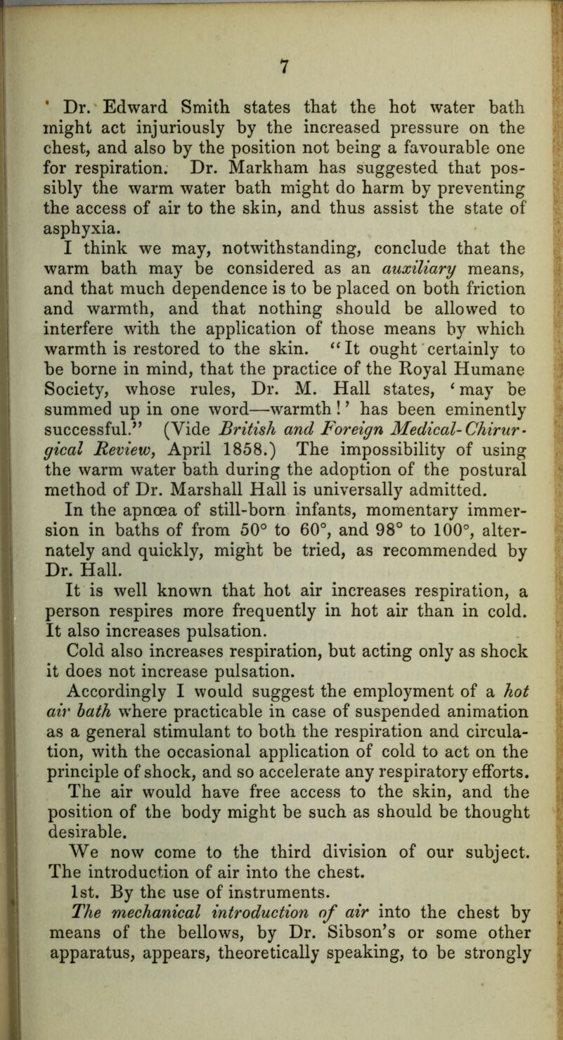 * Dr. Edward Smith states that the hot water bath might act injuriously by the increased pressure on the chest, and also by the position not being a favourable one for respiration. Dr. Markham has suggested that pos- sibly the warm water bath might do harm by preventing the access of air to the skin, and thus assist the state of asphyxia. I think we may, notwithstanding, conclude that the warm bath may be considered as an auxiliary means, and that much dependence is to be placed on both friction and warmth, and that nothing should be allowed to interfere with the application of those means by which warmth is restored to the skin. “It ought certainly to be borne in mind, that the practice of the Royal Humane Society, whose rules, Dr. M. Hall states, ‘ may be summed up in one word—warmth !9 has been eminently successful.” (Vide British and Foreign Medical- Chirur - gical Review, April 1858.) The impossibility of using the warm water bath during the adoption of the postural method of Dr. Marshall Hall is universally admitted. In the apncea of still-born infants, momentary immer- sion in baths of from 50° to 60°, and 98° to 100°, alter- nately and quickly, might be tried, as recommended by Dr. Hall. It is well known that hot air increases respiration, a person respires more frequently in hot air than in cold. It also increases pulsation. Cold also increases respiration, but acting only as shock it does not increase pulsation. Accordingly I would suggest the employment of a hot air bath where practicable in case of suspended animation as a general stimulant to both the respiration and circula- tion, with the occasional application of cold to act on the principle of shock, and so accelerate any respiratory efforts. The air would have free access to the skin, and the position of the body might be such as should be thought desirable. We now come to the third division of our subject. The introduction of air into the chest. 1st. By the use of instruments. The mechanical introduction of air into the chest by means of the bellows, by Dr. Sibson’s or some other apparatus, appears, theoretically speaking, to be strongly