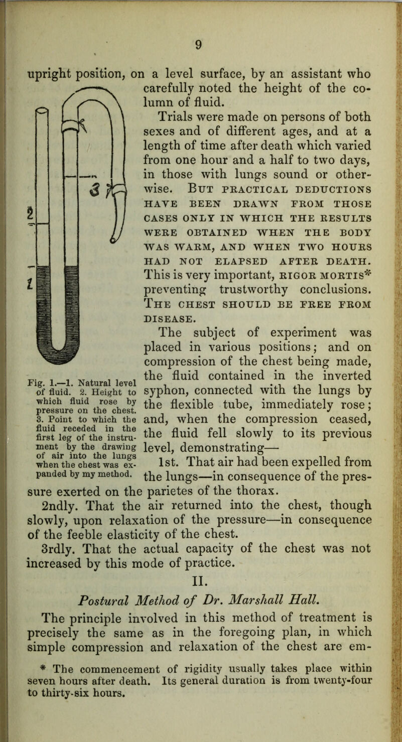 upright position, on a level surface, by an assistant who carefully noted the height of the co- lumn of fluid. Trials were made on persons of both sexes and of different ages, and at a length of time after death which varied from one hour and a half to two days, in those with lungs sound or other- wise. But practical deductions HAVE BEEN DRAWN PROM THOSE CASES ONLY IN WHICH THE RESULTS WERE OBTAINED WHEN THE BODY WAS WARM, AND WHEN TWO HOURS HAD NOT ELAPSED AFTER DEATH. This is very important, rigor mortis* preventing trustworthy conclusions. The chest should be free from DISEASE. The subject of experiment was placed in various positions; and on compression of the chest being made, _ * i , , fluid contained in the inverted of fluid. 2. Height to syphon, connected with the lungs by pressure cm thickest the flexible tube> immediately rose; 3. Point to which the and, when the compression ceased, flret iegCofethe'iLtrue the fluid fell slowly to its previous ment by the drawing level, demonstrating when the*ch est wasex- 1st. That air had been expelled from panded by my method, the lungs—in consequence of the pres- sure exerted on the parietes of the thorax. 2ndly. That the air returned into the chest, though slowly, upon relaxation of the pressure—in consequence of the feeble elasticity of the chest. 3rdly. That the actual capacity of the chest was not increased by this mode of practice. II. Postural Method of Dr. Marshall Hall. The principle involved in this method of treatment is precisely the same as in the foregoing plan, in which simple compression and relaxation of the chest are em- * The commencement of rigidity usually takes place within seven hours after death. Its general duration is from twenty-four to thirty-six hours.