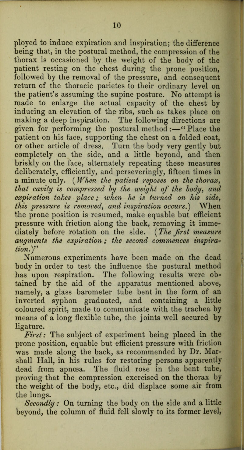 ployed to induce expiration and inspiration; the difference being that, in the postural method, the compression of the thorax is occasioned by the weight of the body of the patient resting on the chest during the prone position, followed by the removal of the pressure, and consequent return of the thoracic parietes to their ordinary level on the patient’s assuming the supine posture. No attempt is made to enlarge the actual capacity of the chest by inducing an elevation of the ribs, such as takes place on making a deep inspiration. The following directions are given for performing the postural method :—“ Place the patient on his face, supporting the chest on a folded coat, or other article of dress. Turn the body very gently but completely on the side, and a little beyond, and then briskly on the face, alternately repeating these measures deliberately, efficiently, and perseveringly, fifteen times in a minute only. ( When the patient reposes on the thorax, that cavity is compressed by the weight of the body, and expiration takes place; when he is turned on his sidef this pressure is removed, and inspiration occurs.) When the prone position is resumed, make equable but efficient pressure with friction along the back, removing it imme- diately before rotation on the side. (The first measure augments the expiration; the second commences inspira- tion.)” Numerous experiments have been made on the dead body in order to test the influence the postural method has upon respiration. The following results were ob- tained by the aid of the apparatus mentioned above, namely, a glass barometer tube bent in the form of an inverted syphon graduated, and containing a little coloured spirit, made to communicate with the trachea by means of a long flexible tube, the joints well secured by ligature. First: The subject of experiment being placed in the prone position, equable but efficient pressure with friction was made along the back, as recommended by Dr. Mar- shall Hall, in his rules for restoring persons apparently dead from apnoea. The fluid rose in the bent tube, proving that the compression exercised on the thorax by the weight of the body, etc., did displace some air from the lungs. Secondly: On turning the body on the side and a little beyond, the column of fluid fell slowly to its former level,