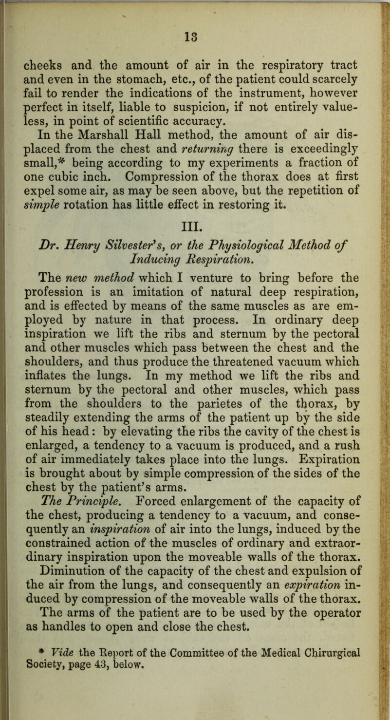 cheeks and the amount of air in the respiratory tract and even in the stomach, etc., of the patient could scarcely fail to render the indications of the instrument, however perfect in itself, liable to suspicion, if not entirely value- less, in point of scientific accuracy. In the Marshall Hall method, the amount of air dis- placed from the chest and returning there is exceedingly small,* being according to my experiments a fraction of one cubic inch. Compression of the thorax does at first expel some air, as may be seen above, but the repetition of simple rotation has little effect in restoring it. III. Dr. Henry Silvester's, or the Physiological Method of Inducing Respiration. The new method which I venture to bring before the profession is an imitation of natural deep respiration, and is effected by means of the same muscles as are em- ployed by nature in that process. In ordinary deep inspiration we lift the ribs and sternum by the pectoral and other muscles which pass between the chest and the shoulders, and thus produce the threatened vacuum which inflates the lungs. In my method we lift the ribs and sternum by the pectoral and other muscles, which pass from the shoulders to the parietes of the thorax, by steadily extending the arms of the patient up by the side of his head: by elevating the ribs the cavity of the chest is enlarged, a tendency to a vacuum is produced, and a rush of air immediately takes place into the lungs. Expiration is brought about by simple compression of the sides of the chest by the patients arms. The Principle. Forced enlargement of the capacity of the chest, producing a tendency to a vacuum, and conse- quently an inspiration of air into the lungs, induced by the constrained action of the muscles of ordinary and extraor- dinary inspiration upon the moveable walls of the thorax. Diminution of the capacity of the chest and expulsion of the air from the lungs, and consequently an expiration in- duced by compression of the moveable walls of the thorax. The arms of the patient are to be used by the operator as handles to open and close the chest. * Vide the Beporfc of the Committee of the Medical Chirurgical Society, page 4=3, below.