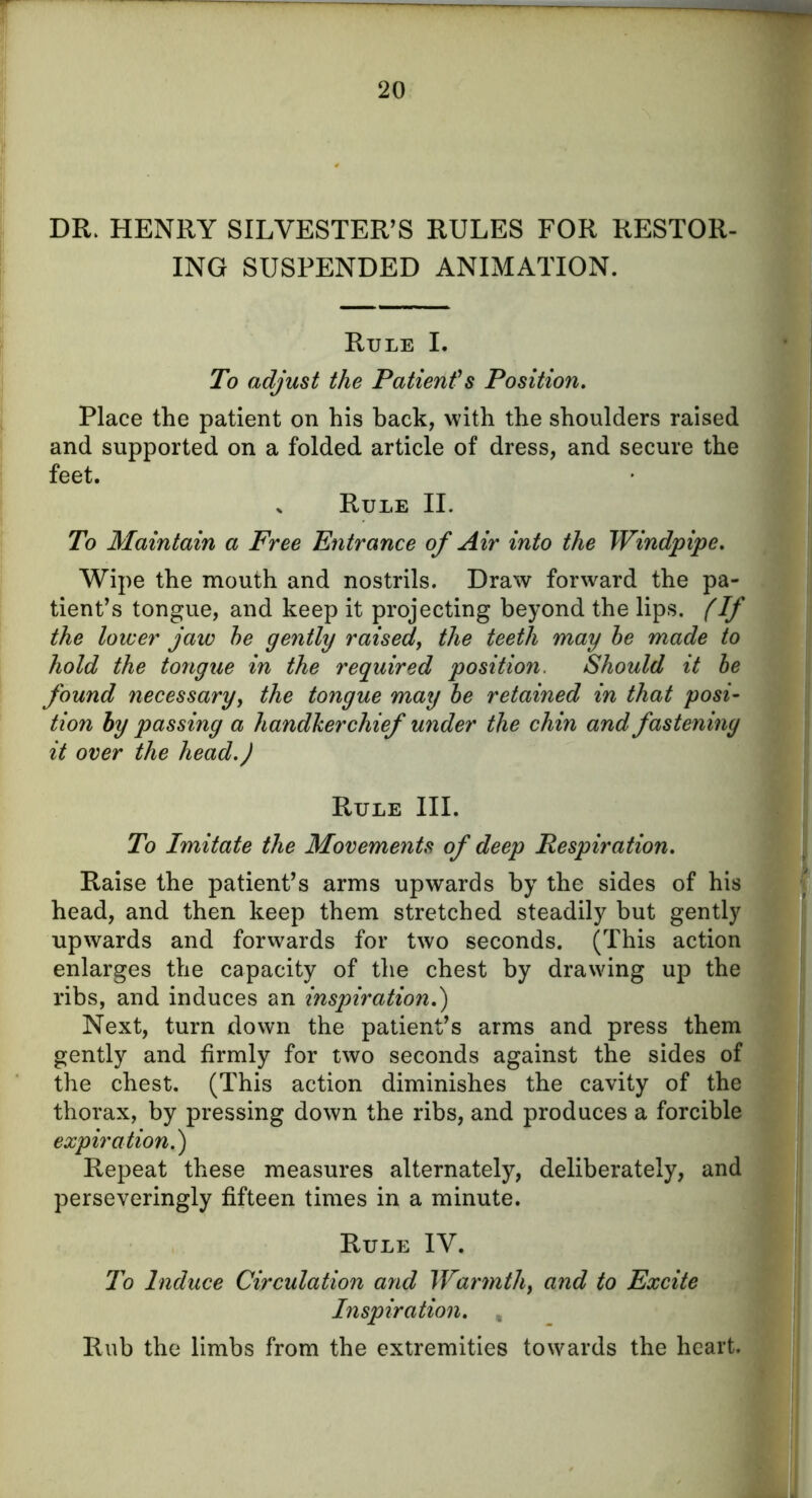 DR. HENRY SILVESTER’S RULES FOR RESTOR- ING SUSPENDED ANIMATION. Rule I. To adjust the Patient's Position. Place the patient on his back, with the shoulders raised and supported on a folded article of dress, and secure the feet. , Rule II. To Maintain a Free Entrance of Air into the Windpipe. Wipe the mouth and nostrils. Draw forward the pa- tient’s tongue, and keep it projecting beyond the lips. (If the lower jaw he gently raised, the teeth may he made to hold the tongue in the required position. Should it he found necessary, the tongue may he retained in that posi- tion by passing a handkerchief under the chin and fastening it over the head.) Rule III. To Imitate the Movements of deep Respiration. Raise the patient’s arms upwards by the sides of his head, and then keep them stretched steadily but gently upwards and forwards for two seconds. (This action enlarges the capacity of the chest by drawing up the ribs, and induces an inspiration.) Next, turn down the patient’s arms and press them gently and firmly for two seconds against the sides of the chest. (This action diminishes the cavity of the thorax, by pressing down the ribs, and produces a forcible expiration.) Repeat these measures alternately, deliberately, and perseveringly fifteen times in a minute. Rule IV. To Induce Circulation and Warmth, and to Excite Inspiration. , Rub the limbs from the extremities towards the heart.