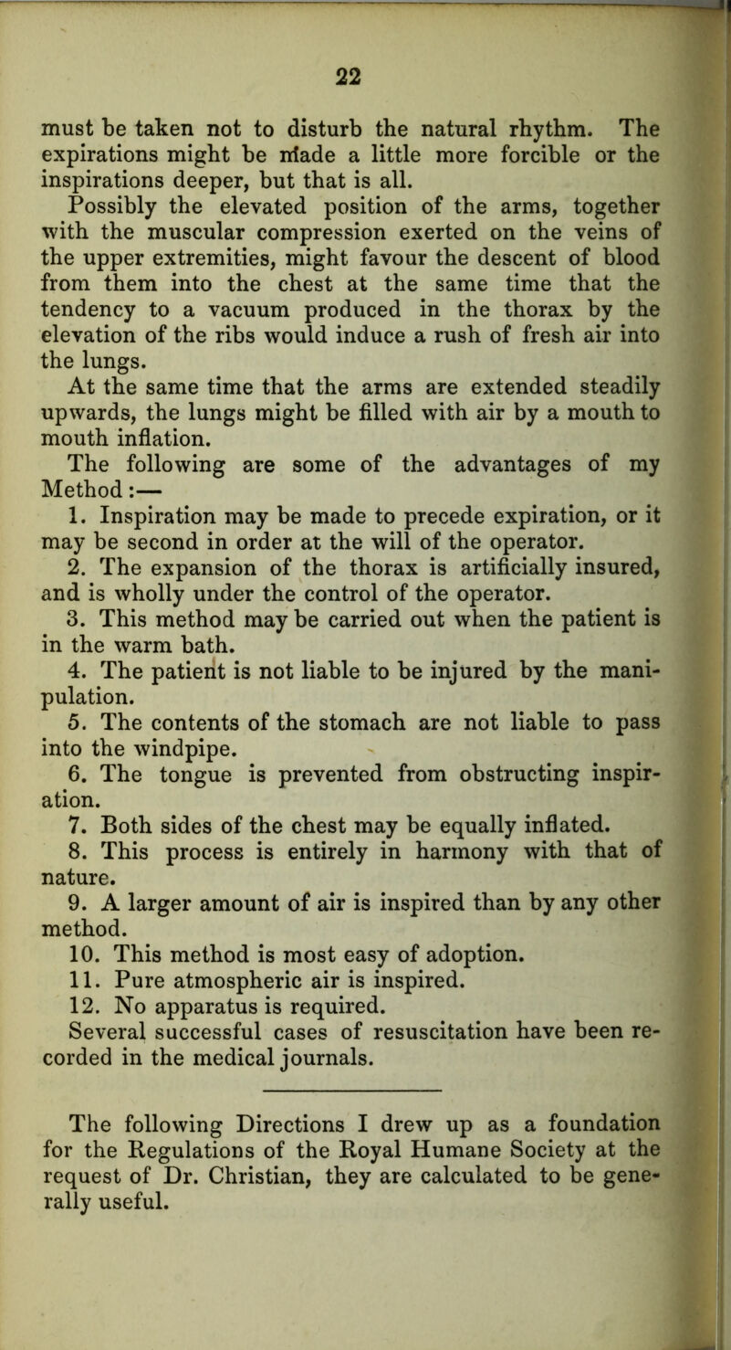 must be taken not to disturb the natural rhythm. The expirations might be irfade a little more forcible or the inspirations deeper, but that is all. Possibly the elevated position of the arms, together with the muscular compression exerted on the veins of the upper extremities, might favour the descent of blood from them into the chest at the same time that the tendency to a vacuum produced in the thorax by the elevation of the ribs would induce a rush of fresh air into the lungs. At the same time that the arms are extended steadily upwards, the lungs might be filled with air by a mouth to mouth inflation. The following are some of the advantages of my Method:— 1. Inspiration may be made to precede expiration, or it may be second in order at the will of the operator. 2. The expansion of the thorax is artificially insured, and is wholly under the control of the operator. 3. This method may be carried out when the patient is in the warm bath. 4. The patient is not liable to be injured by the mani- pulation. 5. The contents of the stomach are not liable to pass into the windpipe. 6. The tongue is prevented from obstructing inspir- ation. 7. Both sides of the chest may be equally inflated. 8. This process is entirely in harmony with that of nature. 9. A larger amount of air is inspired than by any other method. 10. This method is most easy of adoption. 11. Pure atmospheric air is inspired. 12. No apparatus is required. Several successful cases of resuscitation have been re- corded in the medical journals. The following Directions I drew up as a foundation for the Regulations of the Royal Humane Society at the request of Dr. Christian, they are calculated to be gene- rally useful.