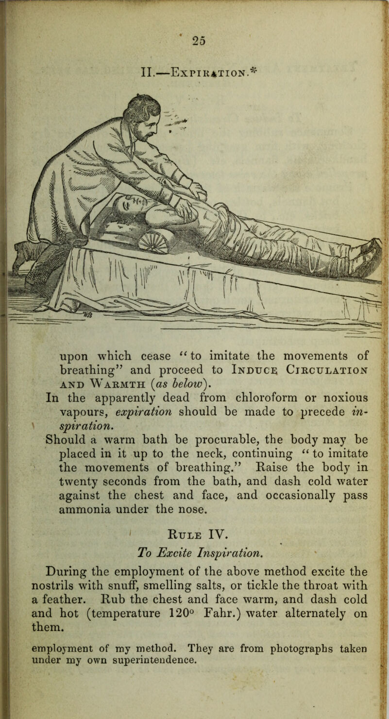 II.—Expiration.*' upon which cease “ to imitate the movements of breathing” and proceed to Induce Circulation and Warmth (as below). In the apparently dead from chloroform or noxious vapours, expiration should be made to precede in- \ spiration. Should a warm bath be procurable, the body may be placed in it up to the neck, continuing “ to imitate the movements of breathing.” Raise the body in twenty seconds from the bath, and dash cold water against the chest and face, and occasionally pass ammonia under the nose. Rule IV. To Excite Inspiration. During the employment of the above method excite the nostrils with snuff, smelling salts, or tickle the throat with a feather. Rub the chest and face warm, and dash cold and hot (temperature 120° Fahr.) water alternately on them. employment of my method. They are from photographs taken under my own superintendence.