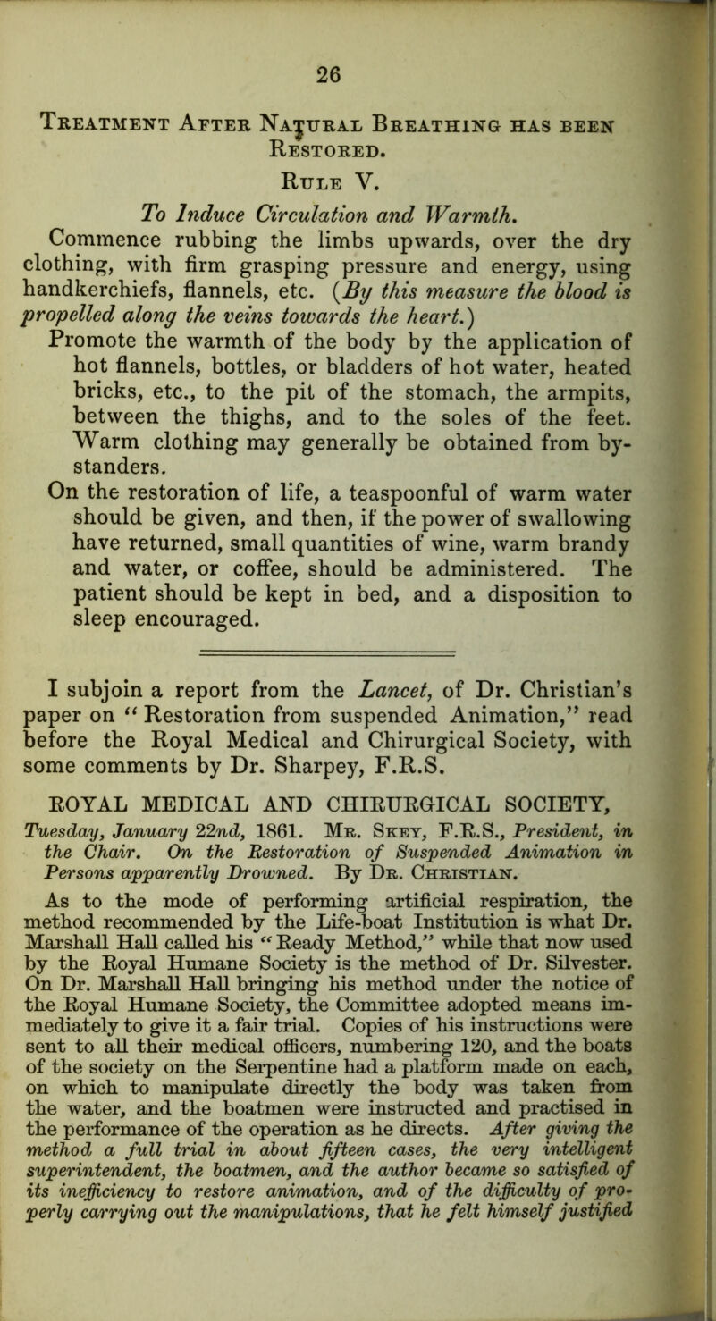 Treatment After Na|ural Breathing has been Restored. Rule V. To Induce Circulation and Warmth. Commence rubbing the limbs upwards, over the dry clothing, with firm grasping pressure and energy, using handkerchiefs, flannels, etc. [By this measure the blood is 'propelled along the veins towards the heart.') Promote the warmth of the body by the application of hot flannels, bottles, or bladders of hot water, heated bricks, etc., to the pit of the stomach, the armpits, between the thighs, and to the soles of the feet. Warm clothing may generally be obtained from by- standers. On the restoration of life, a teaspoonful of warm water should be given, and then, if the power of swallowing have returned, small quantities of wine, warm brandy and water, or coffee, should be administered. The patient should be kept in bed, and a disposition to sleep encouraged. I subjoin a report from the Lancet, of Dr. Christian’s paper on “ Restoration from suspended Animation,” read before the Royal Medical and Chirurgical Society, with some comments by Dr. Sharpey, F.R.S. ROYAL MEDICAL AND CHIRURGICAL SOCIETY, Tuesday, January 22nd, 1861. Mr. Skey, F.R.S., President, in the Chair. On the Restoration of Suspended Animation in Persons apparently Drowned. By Dr. Christian. As to the mode of performing artificial respiration, the method recommended by the Life-boat Institution is what Dr. Marshall Hall called his “ Ready Method/' while that now used by the Royal Humane Society is the method of Dr. Silvester. On Dr. Marshall Hall bringing his method under the notice of the Royal Humane Society, the Committee adopted means im- mediately to give it a fair trial. Copies of his instructions were sent to all their medical officers, numbering 120, and the boats of the society on the Serpentine had a platform made on each, on which to manipulate directly the body was taken from the water, and the boatmen were instructed and practised in the performance of the operation as he directs. After giving the method a full trial in about fifteen cases, the very intelligent superintendent, the boatmen, and the author became so satisfied of its inefficiency to restore animation, and of the difficulty of pro- perly carrying out the manipulations, that he felt himself justified \i