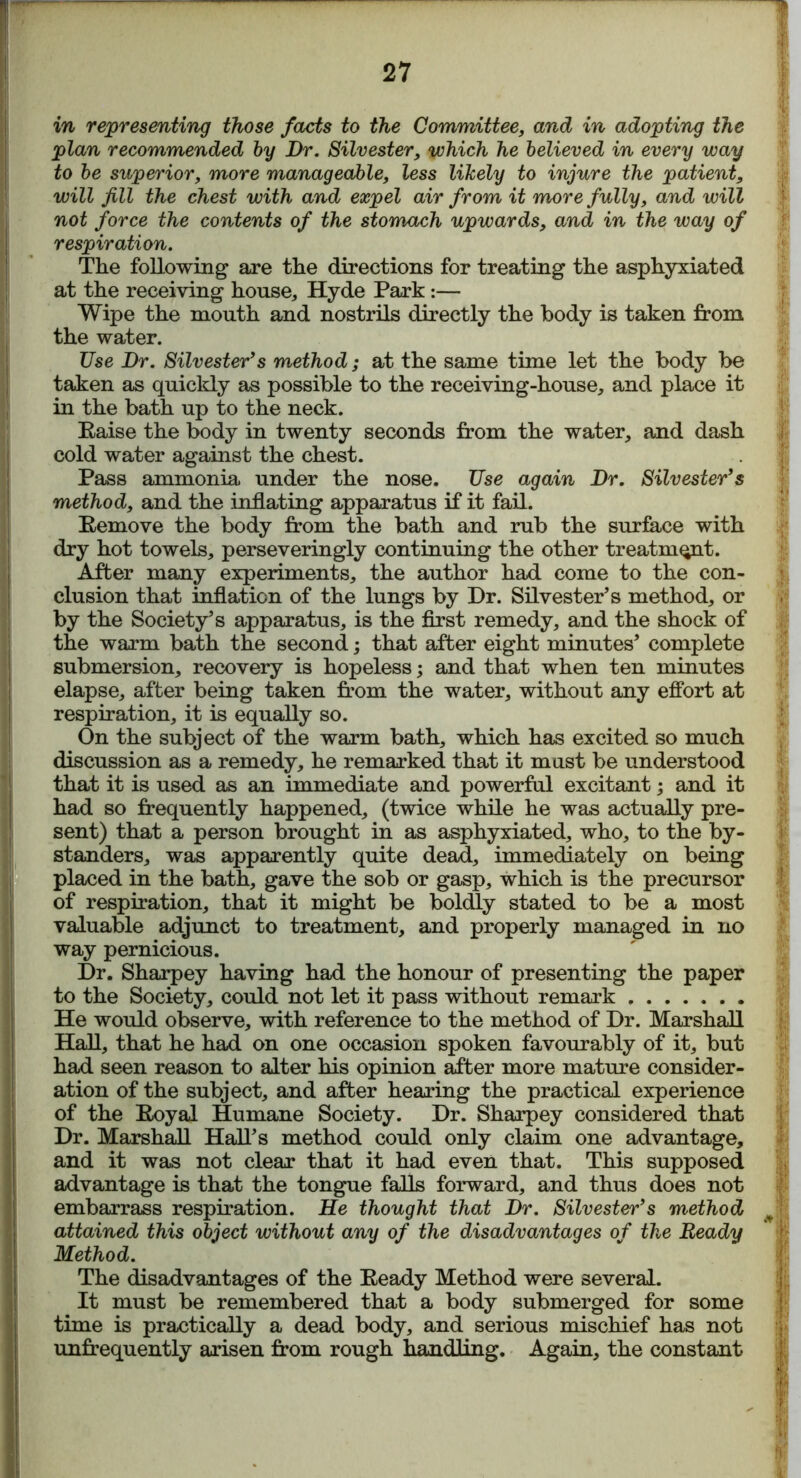 in representing those facts to the Committee, and in adopting the plan recommended by Dr. Silvester, which he believed in every way to be superior, more manageable, less likely to injure the patient, will Jill the chest with and expel air from it more fully, and will not force the contents of the stomach upwards, and in the way of respiration. The following are the directions for treating the asphyxiated at the receiving house, Hyde Park:— Wipe the mouth and nostrils directly the body is taken from the water. Use Dr. Silvester’s method; at the same time let the body be taken as quickly as possible to the receiving-house, and place it in the bath up to the neck. Eaise the body in twenty seconds from the water, and dash cold water against the chest. Pass ammonia, under the nose. Use again Dr. Silvester’s method, and the inflating apparatus if it fail. Eemove the body from the bath and rub the surface with dry hot towels, perseveringly continuing the other treatment. After many experiments, the author had come to the con- clusion that inflation of the lungs by Dr. Silvester’s method, or by the Society’s apparatus, is the first remedy, and the shock of the warm bath the second; that after eight minutes’ complete submersion, recovery is hopeless; and that when ten minutes elapse, after being taken from the water, without any effort at respiration, it is equally so. On the subject of the warm bath, which has excited so much discussion as a remedy, he remarked that it must be understood that it is used as an immediate and powerful excitant; and it had so frequently happened, (twice while he was actually pre- sent) that a person brought in as asphyxiated, who, to the by- standers, was apparently quite dead, immediately on being placed in the bath, gave the sob or gasp, which is the precursor of respiration, that it might be boldly stated to be a most valuable adjunct to treatment, and properly managed in no way pernicious. Dr. Sharpey having had the honour of presenting the paper to the Society, could not let it pass without remark He would observe, with reference to the method of Dr. Marshall Hall, that he had on one occasion spoken favourably of it, but had seen reason to alter his opinion after more mature consider- ation of the subject, and after hearing the practical experience of the Eoya! Humane Society. Dr. Sharpey considered that Dr. Marshall Hall’s method could only claim one advantage, and it was not clear that it had even that. This supposed advantage is that the tongue falls forward, and thus does not embarrass respiration. He thought that Dr. Silvester’s method attained this object without any of the disadvantages of the Ready Method. The disadvantages of the Eeady Method were several. It must be remembered that a body submerged for some time is practically a dead body, and serious mischief has not unfrequently arisen from rough handling. Again, the constant