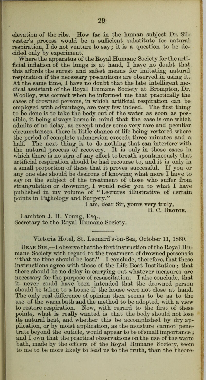 elevation of the ribs. How far in the human subject Dr. Sil- vester’s process would be a sufficient substitute for natural respiration, I do not venture to say; it is a question to be de- cided only by experiment. Where the apparatus of the Eoyal Humane Society for the arti- ficial inflation of the lungs is at hand, I have no doubt that this affords the surest and safest means for imitating natural respiration if the necessary precautions are observed in using it. At the same time, I have no doubt that the late intelligent me- dical assistant of the Eoyal Humane Society at Brompton, Dr. Woolley, was correct when he informed me that practically the cases of drowned persons, in which artificial respiration can be employed with advantage, are very few indeed. The first thing to be done is to take the body out of the water as soon as pos- sible, it being always borne in mind that the case is one which admits of no delay, as except under some very rare and peculiar circumstances, there is little chance of life being restored where the period of complete submersion exceeds three minutes and a half. The next thing is to do nothing that can interfere with the natural process of recovery. It is only in those cases in which there is no sign of any effort to breath spontaneously that artificial respiration should be had recourse to, and it is only in a small proportion of these that it proves successful. If you or any one else should be desirous of knowing what more I have to say on the subject of the treatment of those who suffer from strangulation or drowning, I would refer you to what I have published in my volume of “ Lectures illustrative of certain points in Pathology and Surgery.” I am, dear Sir, yours very truly, B. C. Brodie. Lambton J. H. Young, Esq., Secretary to the Eoyal Humane Society. Victoria Hotel, St. Leonard’s-on-Sea, October 11, 1860. Dear Sir,—I observe that the first instruction of the Eoyal Hu- mane Society with regard to the treatment of drowned persons is “ that no time should be lost.” I conclude, therefore, that these instructions agree with those of the Life Boat Institution; that there should be no delay in carrying out whatever measures are necessary for the purpose of resuscitation. I also conclude, that it never could have been intended that the drowned person should be taken to a house if the house were not close at hand. The only real difference of opinion then seems to be as to the use of the warm bath and the method to be adopted, with a view to restore respiration. Now, with regard to the first of these points, what is really wanted is that the body should not lose its natural heat, and whether this be accomplished by dry ap- plication, or by moist application, as the moisture cannot pene- trate beyond the cuticle, would appear to be of small importance; and I own that the practical observations on the use of the warm bath, made by the officers of the Eoyal Humane Society, seem to me to be more likely to lead us to the truth, than the theore-