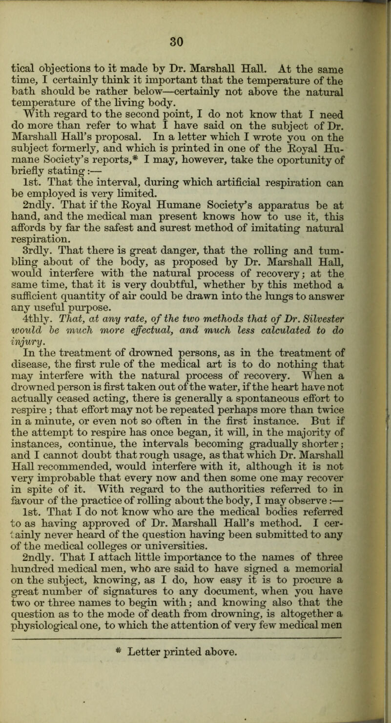 tical objections to it made by Dr. Marshall Hall. At the same time, I certainly think it important that the temperature of the bath should be rather below—certainly not above the natural temperature of the living body. With regard to the second point, I do not know that I need do more than refer to what I have said on the subject of Dr. Marshall Hall’s proposal. In a letter which I wrote you on the subject formerly, and which is printed in one of the Royal Hu- mane Society’s reports,* I may, however, take the oportunity of briefly stating:— 1st. That the interval, during which artificial respiration can be employed is very limited. 2ndly. That if the Royal Humane Society’s apparatus be at hand, and the medical man present knows how to use it, this affords by far the safest and surest method of imitating natural respiration. 3rdly. That there is great danger, that the rolling and tum- bling about of the body, as proposed by Dr. Marshall Hall, would interfere with the natural process of recovery; at the same time, that it is very doubtful, whether by this method a sufficient quantity of air could be drawn into the lungs to answer any useful purpose. 4thly. That, at any rate, of the two methods that of Dr. Silvester would be much more effectual, and much less calculated to do injury. In the treatment of drowned persons, as in the treatment of disease, the first rule of the medical art is to do nothing that may interfere with the natural process of recovery. When a drowned person is first taken out of the water, if the heart have not actually ceased acting, there is generally a spontaneous effort to respire; that effort may not be repeated perhaps more than twice in a minute, or even not so often in the first instance. But if the attempt to respire has once began, it will, in the majority of instances, continue, the intervals becoming gradually shorter; and I cannot doubt that rough usage, as that which Dr. Marshall Hall recommended, would interfere with it, although it is not very improbable that every now and then some one may recover in spite of it. With regard to the authorities referred to in favour of the practice of rolling about the body, I may observe:— 1st. That I do not know who are the medical bodies referred to as having approved of Dr. Marshall Hall’s method. I cer- tainly never heard of the question having been submitted to any of the medical colleges or universities. 2ndly. That I attach little importance to the names of three hundred medical men, who are said to have signed a memorial on the subject, knowing, as I do, how easy it is to procure a great number of signatures to any document, when you have two or three names to begin with; and knowing also that the question as to the mode of death from drowning, is altogether a physiological one, to which the attention of very few medical men # Letter printed above.