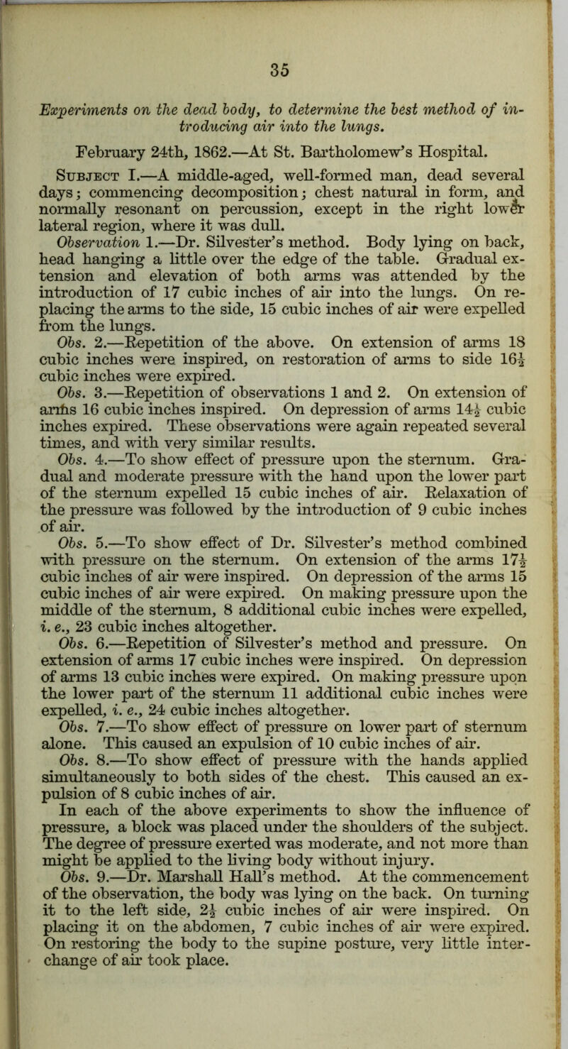 Experiments on the dead body, to determine the best method of in- troducing air into the lungs. February 24th, 1862.—At St. Bartholomew's Hospital. Subject I.—A middle-aged, well-formed man, dead several days; commencing decomposition; chest natural in form, and normally resonant on percussion, except in the right lower lateral region, where it was dull. Observation 1.—Dr. Silvester's method. Body lying on back, head hanging a little over the edge of the table. Gradual ex- tension and elevation of both arms was attended by the introduction of 17 cubic inches of air into the lungs. On re- placing the arms to the side, 15 cubic inches of air were expelled from the lungs. Obs. 2.—Repetition of the above. On extension of arms 18 cubic inches were inspired, on restoration of arms to side 16^ cubic inches were expired. Obs. 3.—Repetition of observations 1 and 2. On extension of arxhs 16 cubic inches inspired. On depression of arms 14i cubic inches expired. These observations were again repeated several times, and with very similar results. Obs. 4.—To show effect of pressure upon the sternum. Gra- dual and moderate pressure with the hand upon the lower part of the sternum expelled 15 cubic inches of air. Relaxation of the pressure was followed by the introduction of 9 cubic inches of air. Obs. 5.—To show effect of Dr. Silvester’s method combined with pressure on the sternum. On extension of the arms 17^ cubic inches of air were inspired. On depression of the arms 15 cubic inches of air were expired. On making pressure upon the middle of the sternum, 8 additional cubic inches were expelled, i. e., 23 cubic inches altogether. Obs. 6.—Repetition of Silvester’s method and pressure. On extension of arms 17 cubic inches were inspired. On depression of arms 13 cubic inches were expired. On making pressure upon the lower part of the sternum 11 additional cubic inches were expelled, i. e., 24 cubic inches altogether. Obs. 7.—To show effect of pressure on lower part of sternum alone. This caused an expulsion of 10 cubic inches of air. Obs. 8.—To show effect of pressure with the hands applied simultaneously to both sides of the chest. This caused an ex- pulsion of 8 cubic inches of air. In each of the above experiments to show the influence of pressure, a block was placed under the shoulders of the subject. The degree of pressure exerted was moderate, and not more than might be applied to the living body without injury. Obs. 9.—Dr. Marshall Hall's method. At the commencement of the observation, the body was lying on the back. On turning it to the left side, 2£ cubic inches of air were inspired. On placing it on the abdomen, 7 cubic inches of air were expired. On restoring the body to the supine posture, very little inter- change of air took place.
