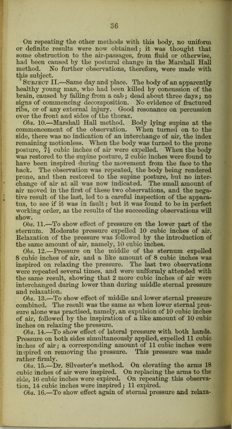 On repeating the other methods with this body, no uniform or definite results were now obtained; it was thought that some obstruction to the air-passages, from fluid or otherwise, had been caused by the postural change in the Marshall Hall method. No further observations, therefore, were made with this subject. * Subject II.—Same day and place. The body of an apparently healthy young man, who had been killed by concussion of the brain, caused by falling from a cab; dead about three days; no signs of commencing decomposition. No evidence of fractured ribs, or of any external injury. Grood resonance on percussion over the front and sides of the thorax. Obs. 10.—Marshall Hall method. Body lying supine at the commencement of the observation. When turned on to the side, there was no indication of an interchange of air, the index remaining motionless. When the body was turned to the prone posture, cubic inches of air were expelled. When the body was restored to the supine posture, 2 cubic inches were found to have been inspired during the movement from the face to the back. The observation was repeated, the body being rendered prone, and then restored to the supine posture, but no inter- change of air at all was now indicated. The small amount of air moved in the first of these two observations, and the nega- tive result of the last, led to a careful inspection of the appara- tus, to see if it was in fault; but it was found to be in perfect working order, as the results of the succeeding observations will show. Obs. 11.—To show effect of pressure on the lower part of the sternum. Moderate pressure expelled 10 cubic inches of air. Relaxation of the pressure was followed by the introduction of the same amount of air, namely, 10 cubic inches. Obs. 12.—Pressure on the middle of the sternum expelled 8 cubic inches of air, and a like amount of 8 cubic inches was inspired on relaxing the pressure. The last two observations were repeated several times, and were uniformly attended with the same result, showing that 2 more cubic inches of air were interchanged during lower than during middle sternal pressure and relaxation. Obs. 13.—To show effect of middle and lower sternal pressure combined. The result was the same as when lower sternal pres- sure alone was practised, namely, an expulsion of 10 cubic inches of air, followed by the inspiration of a like amount of 10 cubic inches on relaxing the pressure. Obs. 14.—To show effect of lateral pressure with both hands. Pressure on both sides simultaneously applied, expelled 11 cubic inches of air; a corresponding amount of 11 cubic inches were inspired on removing the pressure. This pressure was made rather firmly. Obs. 15.—Dr. Silvester’s method. On elevating the arms 18 cubic inches of air were inspired. On replacing the arms to the side, 16 cubic inches were expired. On repeating this observa- tion, 14 cubic inches were inspired; 11 expired. Obs. 16.—To show effect again of sternal pressure and relaxa-