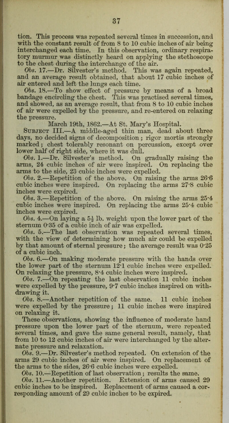 tion. This process was repeated several times in succession, and with the constant result of from 8 to 10 cubic inches of air being interchanged each time. In this observation, ordinary respira- tory murmur was distinctly heard on applying the stethoscope to the chest during the interchange of the air. Obs. 17.—Dr. Silvester’s method. This was again repeated, and an average result obtained, that about 17 cubic inches of air entered and left the lungs each time. Obs. 18.—To show effect of pressure by means of a broad bandage encircling the chest. This was practised several times, and showed, as an average result, that from 8 to 10 cubic inches of air were expelled by the pressure, and re-entered on relaxing the pressure. March 19th, 1862.—At St. Mary’s Hospital. Subject III.—A middle-aged thin man, dead about three days, no decided signs of decomposition; rigor mortis strongly marked; chest tolerably resonant on percussion, except over lower half of right side, where it was dull. Obs. 1.—Dr. Silvester’s method. On gradually raising the arms, 24 cubic inches of air were inspired. On replacing the arms to the side, 23 cubic inches were expelled. Obs. 2.—Repetition of the above. On raising the arms 26’6 cubic inches were inspired. On replacing the arms 27*8 cubic inches were expired. Obs. 3.—Repetition of the above. On raising the arms 25-4 cubic inches were inspired. On replacing the arms 25*4 cubic inches were expired. Obs. 4.—On laying a 5^ lb. weight upon the lower part of the sternum 0*35 of a cubic inch of air was expelled. Obs. 5.—The last observation was repeated several times, with the view of determining how much air could be expelled by that amount of sternal pressure; the average result was 025 of a cubic inch. Obs. 6.—On making moderate pressure with the hands over the lower part of the sternum 12*1 cubic inches were expelled. On relaxing the pressure, 8*4 cubic inches were inspired. Obs. 7.—On repeating the last observation 11 cubic inches were expelled by the pressure, 9*7 cubic inches inspired on with- drawing it. Obs. 8.—Another repetition of the same. 11 cubic inches were expelled by the pressure; 11 cubic inches were inspired on relaxing it. These observations, showing the influence of moderate hand pressure upon the lower part of the sternum, were repeated several times, and gave the same general result, namely, that from 10 to 12 cubic inches of air were interchanged by the alter- nate pressure and relaxation. Obs. 9.—Dr. Silvester’s method repeated. On extension of the arms 29 cubic inches of air were inspired. On replacement of the arms to the sides, 26*6 cubic inches were expelled. Obs. 10.—Repetition of last observation; results the same. Obs. 11.—Another repetition. Extension of arms caused 29 cubic inches to be inspired. Replacement of arms caused a cor- responding amount of 29 cubic inches to be expired.