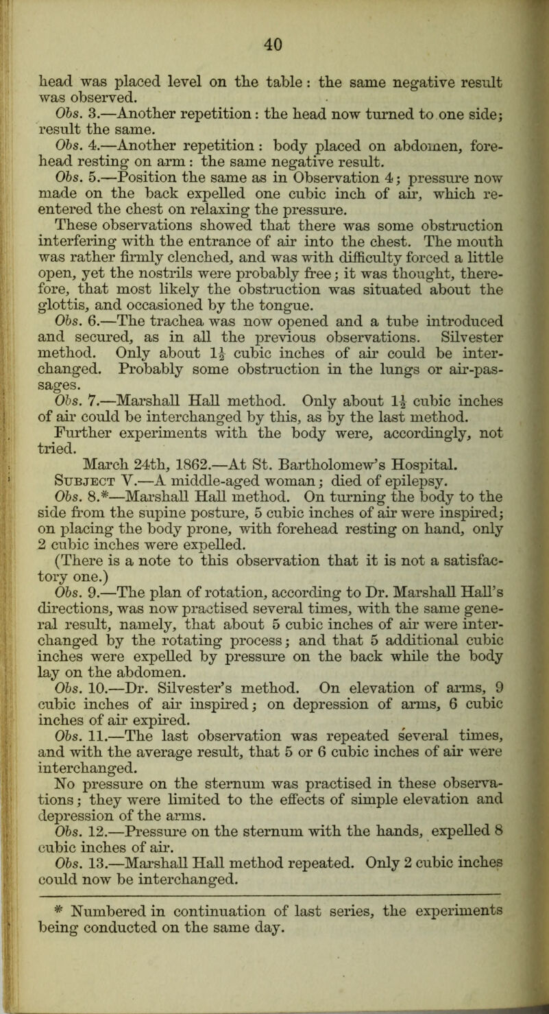 head was placed level on the table: the same negative result was observed. Obs. 3.—Another repetition: the head now turned to one side; result the same. Obs. 4.—Another repetition: body placed on abdomen, fore- head resting on arm : the same negative result. Obs. 5.—Position the same as in Observation 4; pressure now made on the back expelled one cubic inch of air, which re- entered the chest on relaxing the pressure. These observations showed that there was some obstruction interfering with the entrance of air into the chest. The mouth was rather firmly clenched, and was with difficulty forced a little open, yet the nostrils were probably free; it was thought, there- fore, that most likely the obstruction was situated about the glottis, and occasioned by the tongue. Obs. 6.—The trachea was now opened and a tube introduced and secured, as in all the previous observations. Silvester method. Only about cubic inches of air could be inter- changed. Probably some obstruction in the lungs or air-pas- sages. Obs. 7.—Marshall Hall method. Only about 1^ cubic inches of air could be interchanged by this, as by the last method. Further experiments with the body were, accordingly, not tried. March 24th, 1862.—At St. Bartholomew's Hospital. Subject Y.—A middle-aged woman; died of epilepsy. Obs. 8.*—Marshall Hall method. On turning the body to the side from the supine posture, 5 cubic inches of air were inspired; on placing the body prone, with forehead resting on hand, only 2 cubic inches were expelled. (There is a note to this observation that it is not a satisfac- tory one.) Obs. 9.—The plan of rotation, according to Dr. Marshall Hall’s directions, was now practised several times, with the same gene- ral result, namely, that about 5 cubic inches of air were inter- changed by the rotating process; and that 5 additional cubic inches were expelled by pressure on the back while the body lay on the abdomen. Obs. 10.—Dr. Silvester’s method. On elevation of arms, 9 cubic inches of air inspired; on depression of arms, 6 cubic inches of air expired. Obs. 11.—The last observation was repeated several times, and with the average result, that 5 or 6 cubic inches of air were interchanged. No pressure on the sternum was practised in these observa- tions ; they were limited to the effects of simple elevation and depression of the arms. Obs. 12.—Pressure on the sternum with the hands, expelled 8 cubic inches of air. Obs. 13.—Marshall Hall method repeated. Only 2 cubic inches 'j> could now be interchanged. # Numbered in continuation of last series, the experiments ' being conducted on the same day.