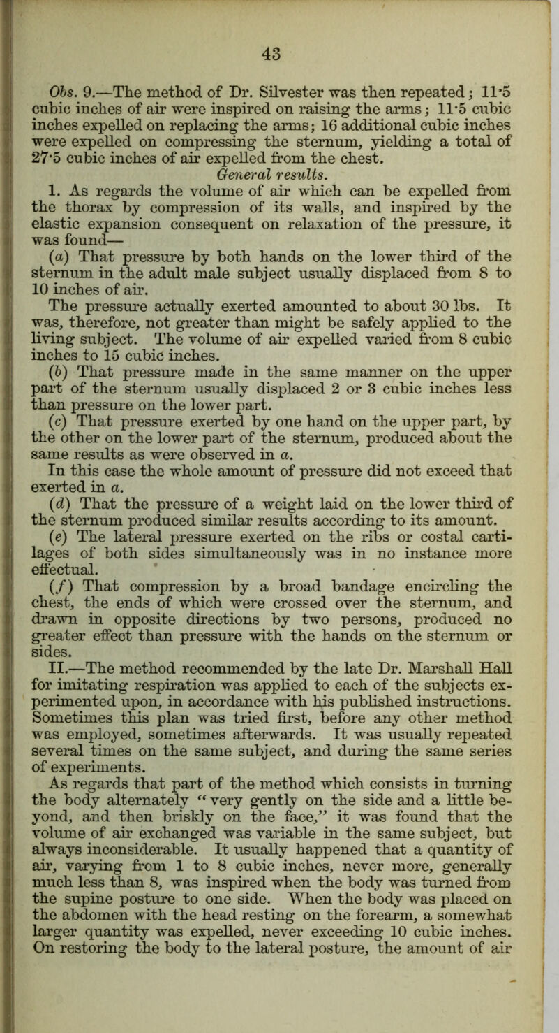 Obs. 9.—The method of Dr. Silvester was then repeated; 11*5 cubic inches of air were inspired on raising the arms; 11*5 cubic inches expelled on replacing the arms; 16 additional cubic inches were expelled on compressing the sternum, yielding a total of 27*5 cubic inches of air expelled from the chest. General results. I. As regards the volume of air which can be expelled from the thorax by compression of its walls, and inspired by the elastic expansion consequent on relaxation of the pressure, it was found— (a) That pressure by both hands on the lower third of the sternum in the adult male subject usually displaced from 8 to 10 inches of air. The pressure actually exerted amounted to about 30 lbs. It was, therefore, not greater than might be safely applied to the living subject. The volume of air expelled varied from 8 cubic inches to 15 cubic inches. (5) That pressure made in the same manner on the upper part of the sternum usually displaced 2 or 3 cubic inches less than pressure on the lower part. (c) That pressure exerted by one hand on the upper part, by the other on the lower part of the sternum, produced about the same results as were observed in a. In this case the whole amount of pressure did not exceed that exerted in a. (d) That the pressure of a weight laid on the lower third of the sternum produced similar results according to its amount. (e) The lateral pressure exerted on the ribs or costal carti- lages of both sides simultaneously was in no instance more effectual. (/) That compression by a broad bandage encircling the chest, the ends of which were crossed over the sternum, and drawn in opposite directions by two persons, produced no greater effect than pressure with the hands on the sternum or sides. II. —The method recommended by the late Dr. Marshall Hall for imitating respiration was applied to each of the subjects ex- perimented upon, in accordance with his published instructions. Sometimes this plan was tried first, before any other method was employed, sometimes afterwards. It was usually repeated several times on the same subject, and during the same series of experiments. As regards that part of the method which consists in turning the body alternately “ very gently on the side and a little be- yond, and then briskly on the face,” it was found that the volume of air exchanged was variable in the same subject, but always inconsiderable. It usually happened that a quantity of air, varying from 1 to 8 cubic inches, never more, generally much less than 8, was inspired when the body was turned from the supine posture to one side. When the body was placed on the abdomen with the head resting on the forearm, a somewhat larger quantity was expelled, never exceeding 10 cubic inches. On restoring the body to the lateral posture, the amount of air