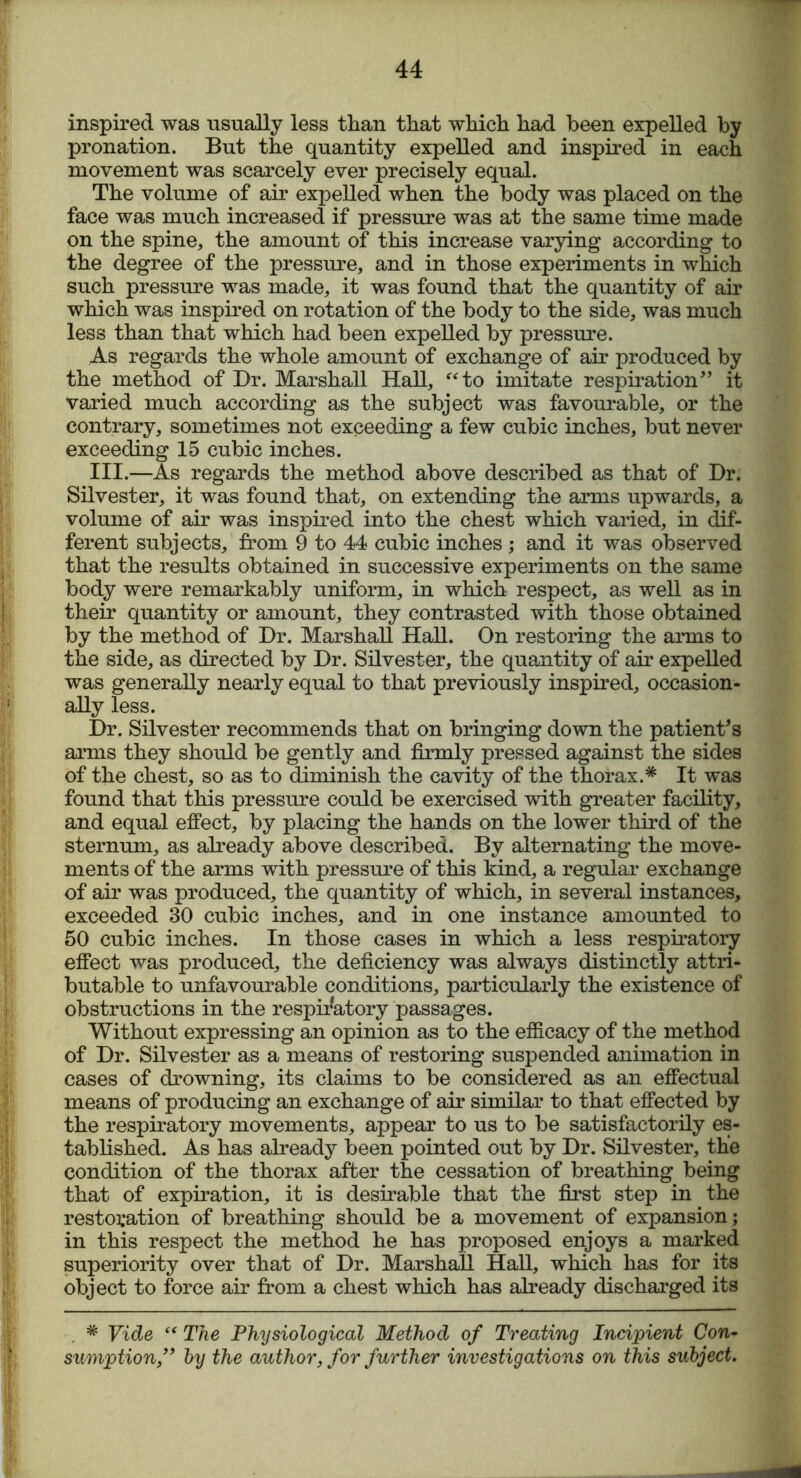 inspired was usually less than that which had been expelled by pronation. But the quantity expelled and inspired in each movement was scarcely ever precisely equal. The volume of air expelled when the body was placed on the face was much increased if pressure was at the same time made on the spine, the amount of this increase varying according to the degree of the pressure, and in those experiments in which such pressure was made, it was found that the quantity of air which was inspired on rotation of the body to the side, was much less than that which had been expelled by pressure. As regards the whole amount of exchange of air produced by the method of Dr. Marshall Hall, “to imitate respiration” it Varied much according as the subject was favourable, or the contrary, sometimes not exceeding a few cubic inches, but never exceeding 15 cubic inches. III.—As regards the method above described as that of Dr. Silvester, it was found that, on extending the arms upwards, a volume of air was inspired into the chest which varied, in dif- ferent subjects, from 9 to 44 cubic inches ; and it was observed that the results obtained in successive experiments on the same body were remarkably uniform, in which respect, as well as in their quantity or amount, they contrasted with those obtained by the method of Dr. Marshall Hall. On restoring the arms to the side, as directed by Dr. Silvester, the quantity of air expelled was generally nearly equal to that previously inspired, occasion- ally less. Dr. Silvester recommends that on bringing down the patient’s arms they should be gently and firmly pressed against the sides of the chest, so as to diminish the cavity of the thorax.* It was found that this pressure could be exercised with greater facility, and equal effect, by placing the hands on the lower third of the sternum, as already above described. By alternating the move- ments of the arms with pressure of this kind, a regular exchange of air was produced, the quantity of which, in several instances, exceeded 30 cubic inches, and in one instance amounted to 50 cubic inches. In those cases in which a less respiratory effect was produced, the deficiency was always distinctly attri- butable to unfavourable conditions, particularly the existence of obstructions in the respiratory passages. Without expressing an opinion as to the efficacy of the method of Dr. Silvester as a means of restoring suspended animation in cases of drowning, its claims to be considered as an effectual means of producing an exchange of air similar to that effected by the respiratory movements, appear to us to be satisfactorily es- tablished. As has already been pointed out by Dr. Silvester, the condition of the thorax after the cessation of breathing being that of expiration, it is desirable that the first step in the restoration of breathing should be a movement of expansion; in this respect the method he has proposed enjoys a marked superiority over that of Dr. Marshall Hall, which has for its object to force air from a chest which has already discharged its * Vide “ The Physiological Method of Treating Incipient Con- sumption ” by the author, for further investigations on this subject.