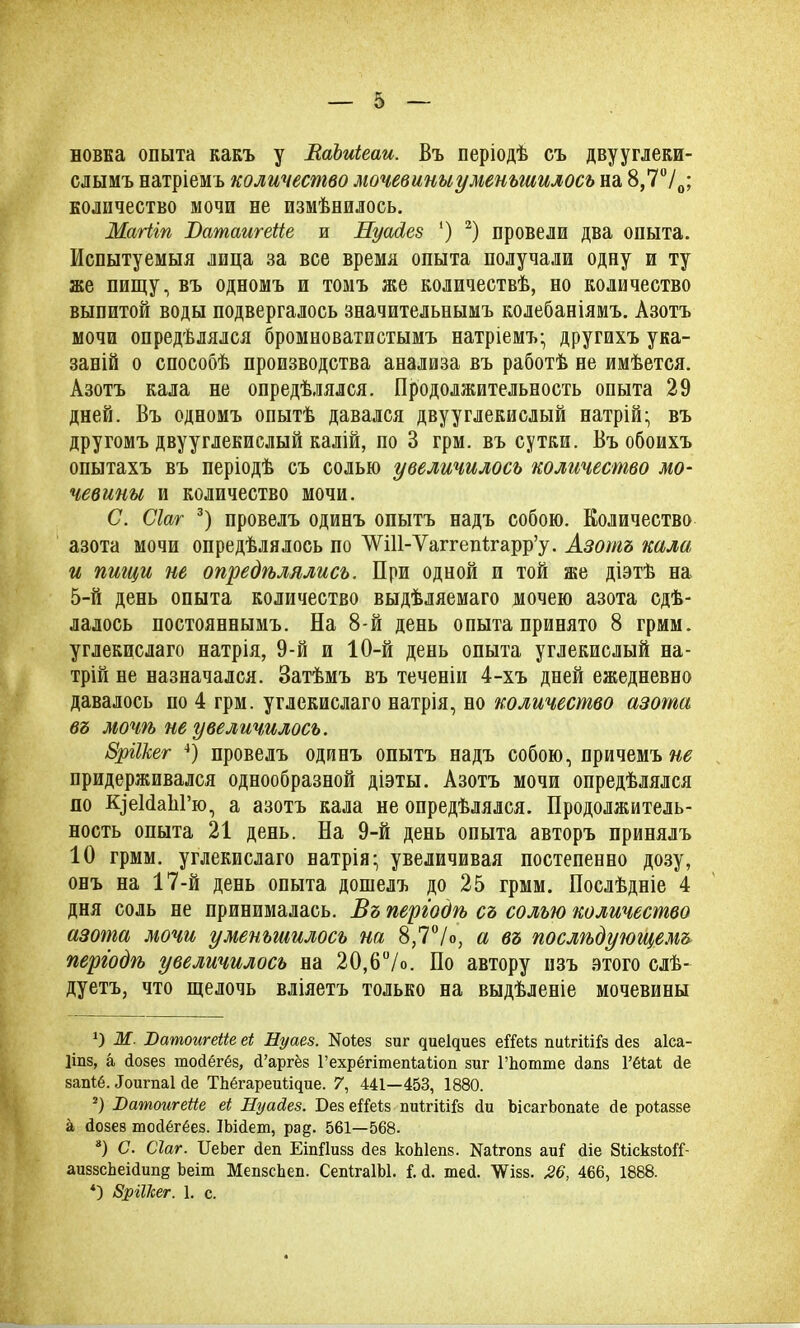 новка опыта какъ у ВаЬиіеаи. Въ періодѣ съ двууглеки- слымъ натріемъ количество мочевины уменьшилось на 8,770; количество мочи не измѣнилось. Магііп Ватаигейе и Иуасіез ') 2) провели два опыта. Испытуемыя лица за все время опыта получали одну и ту же пищу, въ одномъ и томъ же количествѣ, но количество выпитой воды подвергалось значительнымъ колебаніямъ. Азотъ мочи опредѣлялся бромноватистымъ натріемъ- другихъ ука- заній о способѣ производства анализа въ работѣ не имѣется. Азотъ кала не опредѣлялся. Продолжительность опыта 29 дней. Въ одномъ опытѣ давался двууглекислый натрій- въ другомъ двууглекислый калій, по В грм. въ сутки. Въ обоихъ опытахъ въ періодѣ съ солью увеличилось количество мо- чевины и количество мочи. С. Сіаг 3) провелъ одинъ опытъ надъ собою. Количество азота мочи опредѣлялось по ШП-ѴаггеіНгарр’у. Азотъ кала и пищи не опредѣлялись. При одной и той же діэтѣ на 5-й день опыта количество выдѣляемаго мочею азота сдѣ- лалось постояннымъ. На 8-й день опыта принято 8 грмм. углекислаго натрія, 9-й и 10-й день опыта углекислый на- трій не назначался. Затѣмъ въ теченіи 4-хъ дней ежедневно давалось по 4 грм. углекислаго натрія, но количество азота въ мочѣ не увеличилось. ЗріШег 4) провелъ одинъ опытъ надъ собою, причемъ^ придерживался однообразной діэты. Азотъ мочи опредѣлялся по К]еМаЫ’ю, а азотъ кала не опредѣлялся. Продолжитель- ность опыта 21 день. На 9-й день опыта авторъ принялъ 10 грмм. углекислаго натрія- увеличивая постепенно дозу, онъ на 17-й день опыта дошелъ до 25 грмм. Послѣдніе 4 дня соль не принималась. Въ періодѣ съ солью количество азота мочи уменьшилось на 8,7°/о, а въ послѣдующемъ періодѣ увеличилось на 20,6°/о. По автору изъ этого слѣ- дуетъ, что щелочь вліяетъ только на выдѣленіе мочевины *) Ж. Ватоигеііе еі Нуаез. ІЯоІез зиг дие^иез еіТеІз пиІгіШз дез аіса- Ііпз, а дозез тодёгёз, сТаргёз Гехрёгітепіаііоп зиг ГЬотте дапз 1’ёОД де запіё. Доигпаі де ТЬёгареиіщие. 7, 441—453, 1880. 2) Юатоигеііе еі Нуасіез. Без еіТеІз пиІгіШз ди ЬісагЬопаІе де роіаззе а дозез тодёгёез. ІЬідет, ра§. 561—568. *) С. Сіаг. ІІеЬег деп Етііизз дез коЫепз. №1гопз аиі‘ діе бЬіскзІоіТ- аиззсЬеідип§ Ъеіт Мепзскеп. СепІгаІЫ. і. д. тед. ’ѴѴізз. 26, 466, 1888. *) Зріікег. 1. с.