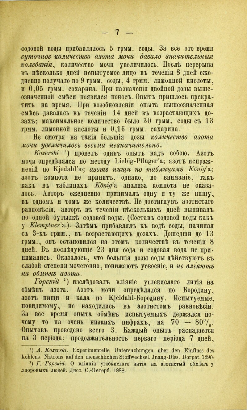 содовой воды прибавлялось 5 грим. соды. За все это время суточное количество азота мочи давало значительныя колебанія, количество мочи увеличилось. Послѣ перерыва въ нѣсколько дней испытуемое лицо въ теченіи 8 дней еже- дневно получало по 9 грмм. соды, 4 грмм. лимонной кислоты, и 0,05 грмм. сохарина. При назначеніи двойной дозы выше- означенной смѣси появился поносъ. Опытъ пришлось прекра- тить на время. При возобновленіи опыта вышеозначенная смѣсь давалась въ теченіи 14 дней въ возрастающихъ до- захъ; максимальное количество было 30 грмм. соды съ 13 грмм. лимонной кислоты и 0,16 грмм. сахарина. Не смотря на такія большія дозы количество азота мочи увеличилось весьма незначительно. КогегзЫ ‘) провелъ одинъ опытъ надъ собою. Азотъ мочи опредѣлялся по методу Ьіеѣі^-РИй^ег’а; азотъ испраж- неній по КіейаЬГю; азотъ пигци по таблицамъ Кдпід’а,; азотъ компота не принятъ, однако, во вниманіе, такъ какъ въ таблицахъ Кбпід’а анализа компота не оказа- лось. Авторъ ежедневно принималъ одну и ту же пищу, въ одномъ и томъ же количествѣ. Не достигнувъ азотистаго равновѣсія, авторъ въ теченіи нѣсколькихъ дней выпивалъ но одной бутылкѣ содовой воды. (Составъ содовой воды какъ у Кіетріпег’а.). Затѣмъ прибавлялъ къ водѣ соды, начиная съ 3-хъ грмм., въ возрастающихъ дозахъ. Дошедши до 13 грмм., онъ остановился на этомъ количествѣ въ теченіи 8 дней. Въ послѣдующіе 23 дня сода и содовая вода не при- нимались. Оказалось, что большія дозы соды дѣйствуютъ въ слабой степени мочегонно, понижаютъ усвоеніе, и не вліяютъ на обмѣнъ азота. Горскій 2) изслѣдовалъ вліяніе углекислаго литія на обмѣнъ азота. Азотъ мочи опредѣлялся по Бородину, азотъ пищи и кала по ЩеЫаЫ-Бородину. Испытуемые, повидимому, не находились въ азотистомъ равновѣсіи. За все время опыта обмѣнъ испытуемыхъ держался по- чему то на очень низкихъ цифрахъ, на 70 — 80°/о. Опытовъ проведено всего 3. Каждый опытъ распадается на 3 періода; продолжительность перваго періода 7 дней, ') А. КогегзЫ. Ехуегітепіеііе Цпіегзис1шп§еп йЪег йеп ЕіпДизз Лез коЫепз. Щігопз аиі сіеп шепзсЬИсЬеп 8Ьой\ѵесЬзе1. Эпаи^-Бізз. БограЕ 1890- 3) Г. Горскій. О вліяніи углекислаго литія на азотистый обмѣнъ у -здоровыхъ людей. Дисс. С.-ІІетерб. 1888.