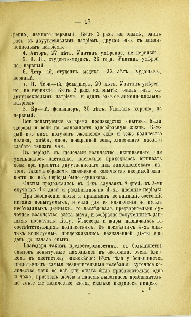 ренно, немного нервный. Былъ 2 раза на опытѣ; одинъ разъ съ двууглекислымъ натріемъ, другой разъ съ лимон- нокислымъ натріемъ. 4. Авторъ, 27 лѣтъ. Упитанъ умѣренно, не нервный. 5. В. Я., студентъ-медикъ, 23 года. Упитанъ умѣрен- но, нервный. 6. Четр—ій, студентъ - медикъ, 22 лѣтъ. Худощавъ, нервный. 7. Н. Черн—ій, фельдшеръ, 20 лѣтъ. Упитанъ умѣрен- но, не нервный. Былъ 2 раза на опытѣ; одинъ разъ съ двууглекислымъ натріемъ, и одинъ разъ съ лимоннокислымъ натріемъ. 8. Кр—ій, фельдшеръ, 20 лѣтъ. Упитанъ хорошо, не нервный. Всѣ испытуемые во время производства опытовъ были здоровы и вели по возможности однообразную жизнь. Каж- дый изъ нихъ получалъ ежедневно одно и тоже количество молока, хлѣба, мяса, поваренной соли, сливочнаго масла и слабаго теплаго чая. Въ періодѣ съ щелочами количество выпиваемаго чая уменьшалось настолько, насколько приходилось выпивать воды при принятіи двууглекислаго или лимоннокислаго на- трія. Такимъ образомъ ежедневное количество вводимой жид- кости во всѣ періоды было одинаково. Опыты продолжались въ 4-хъ случаяхъ 8 дней, въ 7-ми случаяхъ 12 дней и раздѣлялись на 4-хъ дневные періоды. При назначеніи діэты я принималъ во вниманіе состояніе питанія испытуемыхъ, и если для ея назначенія не имѣлъ необходимыхъ данныхъ, то изслѣдовалъ предварительно су- точное количество азота мочи, и сообразно полученнымъ дан- нымъ назначалъ діэту. Углеводы и жиры назначались въ соотвѣтствующихъ количествахъ. Въ послѣднихъ 4-хъ опы- тахъ испытуемые придерживались назначенной діэты еще день до начала опыта. Благодаря такимъ предосторожностямъ, въ большинствѣ опытовъ испытуемые находились въ состояніи, очень близ- комъ къ азотистому равновѣсію: Вѣсъ тѣла у большинства представлялъ самыя незначительныя колебанія; суточное ко- личество мочи во всѣ дни опыта было приблизительно одно и тоже; приэтомъ мочею и каломъ выводилось приблизитель- но такое же количество азота, сколько вводилось пищею. 2