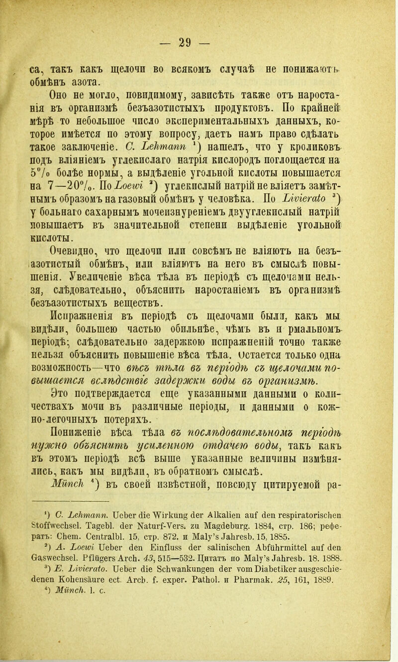 са, такъ какъ щелочи во всякомъ случаѣ не понижаютъ обмѣнъ азота. Оно не могло, невидимому, зависѣть также отъ нароста- нія въ организмѣ безъазотистыхъ продуктовъ. По крайней: мѣрѣ то небольшое число экспериментальныхъ данныхъ, ко- торое имѣется по этому вопросу, даетъ намъ право сдѣлать такое заключеніе. С. Ьектапп ]) нашелъ, что у кроликовъ подъ вліяніемъ углекислаго натрія кислородъ поглощается на 5°/о болѣе нормы, а выдѣленіе угольной киелоты повышается на 7—20%. По Ьоет а) углекислый натрій не вліяетъ замѣт- нымъ образомъ на газовый обмѣнъ у человѣка. По Ілѵіегаіо * 2 3) у больнаго сахарнымъ мочеизнуреніемъ двууглекислый натрій повышаетъ въ значительной степени выдѣленіе угольной кислоты. Очевидно, что щелочи или совсѣмъ не вліяютъ на безъ- азотистый обмѣнъ, или вліяютъ на него въ смыслѣ повы- шенія. Увеличеніе вѣса тѣла въ періодѣ съ щелочами нель- зя, слѣдовательно, объяснить наростаніемъ въ организмѣ безъазотистыхъ веществъ. Испражненія въ періодѣ съ щелочами были, какъ мы видѣли, большею частью обильнѣе, чѣмъ въ п рмальномъ періодѣ- слѣдовательно задержкою испражненій точно также нельзя объяснить повышеніе вѣса тѣла, остается только одна возможность—что вѣсъ тѣла въ періодѣ съ щелочами по- вышается вслѣдствіе задержки воды въ организмѣ. Это подтверждается еще указанными данными о коли- чествахъ мочи въ различные періоды, и данными о кож- но-легочныхъ потеряхъ. Пониженіе вѣса тѣла въ послѣдовательномъ періодѣ нуо/сно объяснить усиленною отдачею воды, такъ какъ въ этомъ періодѣ всѣ выше указанные величины измѣня- лись, какъ мы видѣли, въ обратномъ смыслѣ. МипсН 4) въ своей извѣстной, повсюду цитируемой ра- ') С. Ьеіітапп. ЦеЪег (Не 'ѴѴігкип§ Лег Аікаііеп аиГ беп гезрігаіогізскеп ВЪоЦѴесЬзеІ. Та§еЪ1. Лег ЦаІигГ-Ѵегз; ги Ма^йеЬищ. 1884, стр. 186; рефе- ратъ: СЪет. СепігаІЫ. 15, стр. 872. и Маіу’з ИаЪгезЪ. 15, 1855. 2) А. Ьоеюі ЦеЪег сіеп ЕіпДизз Лег заІіпізсЪеп АЫиЪгтіНеІ аиГ сіеп СІаз^ѵесЪзеІ. РШ^егзАгсЪ. 43,515—532. Цитатъ но Маіу’з ДаЪгезЪ. 18. 1888. 3) Е. Ыѵгсгаіо. ЦеЪег (Не Зсктапкип^еп бег ѵот БіаЪеІікег аиздезсіііе- бепеп КоЬепзаиге есі. АгсЪ. Г. ехрег. РаІЪоІ. и РЬагтак. 25, 161, 1889. 4) ЖйпсЬ. 1. с.