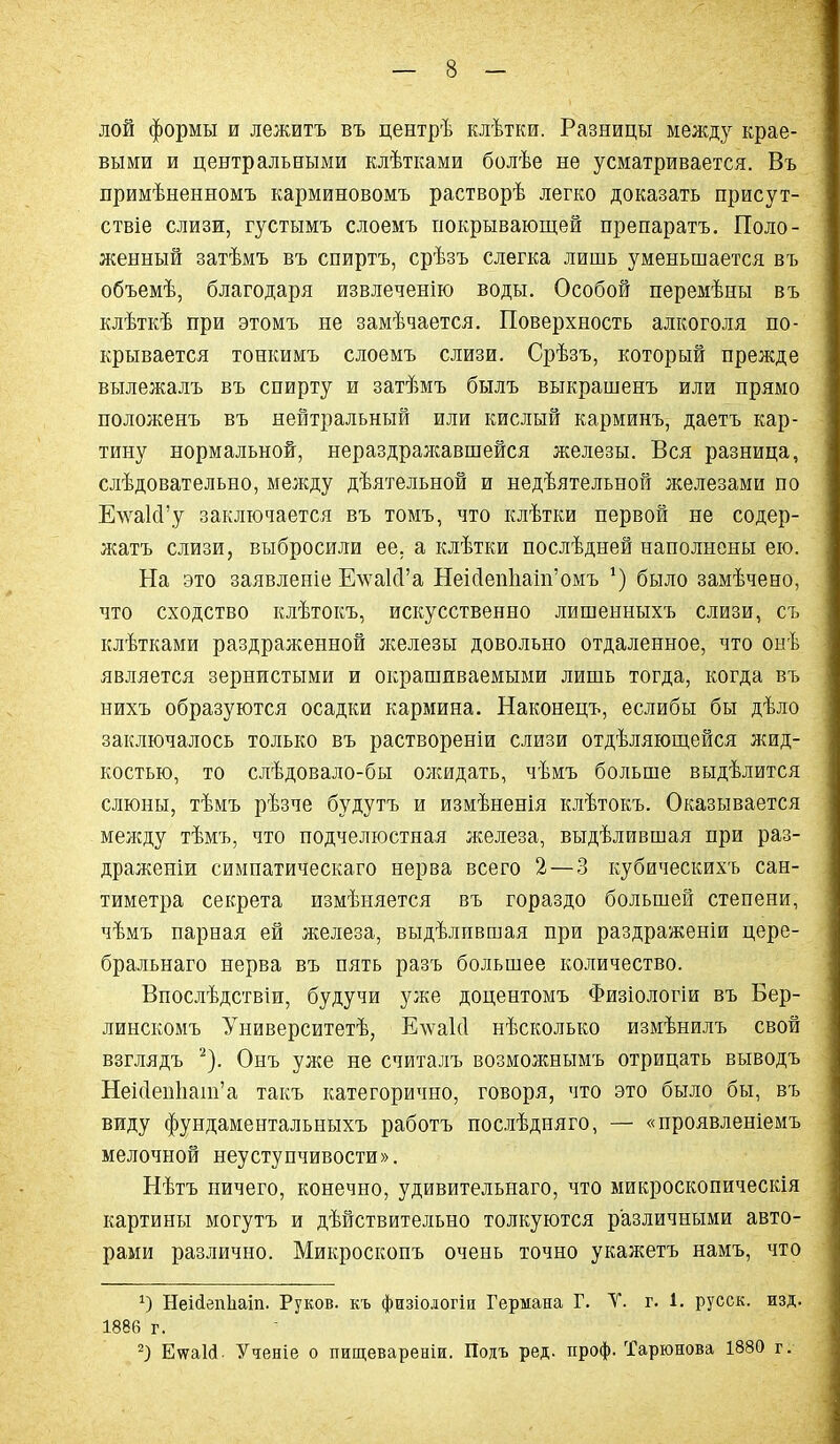 лой формы и лежитъ въ центрѣ клѣтки. Разницы между крае- выми и центральными клѣтками болѣе нѳ усматривается. Въ примѣненномъ карминовомъ растворѣ легко доказать присут- ствіе слизи, густымъ слоемъ покрывающей препаратъ. Поло- женный затѣмъ въ спиртъ, срѣзъ слегка лишь уменьшается въ объемѣ, благодаря извлеченію воды. Особой перемѣны въ клѣткѣ при этомъ не замѣчается. Поверхность алкоголя по- крывается тошшмъ слоемъ слизи. Срѣзъ, который прежде вылежалъ въ спирту и затѣмъ былъ выкрашенъ или прямо положенъ въ нейтральный или кислый карминъ, даетъ кар- тину нормальной, нераздралсавшейся железы. Вся разница, слѣдовательно, мелсду дѣятельной и недѣятельной железами по Е\ѵа1сГу заключается въ томъ, что клѣтки первой не содер- жать слизи, выбросили ее. а клѣтки послѣдней наполнены ею. На это заявленіе ЕлѵакѴа НеісІеп1іат'омъ было замѣчено, что сходство клѣтокъ, искусственно лишенныхъ слизи, съ клѣтками раздраженной л^елезы довольно отдаленное, что онѣ является зернистыми и окрашиваемыми лишь тогда, когда въ нихъ образуются осадки кармина. Наконецъ, еслибы бы дѣло заключалось только въ раствореніи слизи отдѣляющейся л{ид- костью, то слѣдовало-бы олшдать, чѣмъ больше выдѣлится слюны, тѣмъ рѣзче будутъ и измѣненія клѣтокъ. Оказывается меледу тѣмъ, что подчелюстная железа, выдѣлившая при раз- драженіи симпатическаго нерва всего 2 — 3 кубическихъ сан- тиметра секрета измѣняется въ гораздо большей степени, чѣмъ парная ей железа, выдѣлпвшая при раздраженіи цере- бральнаго нерва въ пять разъ большее количество. Впослѣдствіи, будучи уже доцентомъ Физіологіи въ Бер- линскомъ Университетѣ, Елѵакі нѣсколько измѣнилъ свой взглядъ ^). Онъ ул^е не считалъ возможнымъ отрицать выводъ Неіс1еи1іат'а такъ категорично, говоря, что это было бы, въ виду фундаментальныхъ работъ послѣдняго, — «проявленіемъ мелочной неуступчивости». Нѣтъ ничего, конечно, удивительнаго, что микроскопическія картины могутъ и дѣйствительно толкуются различными авто- рами различно. Микроскопъ очень точно укажетъ намъ, что 1) Неійепііаіп. Руков. къ физіологіи Германа Г. V. г. 1. русск. изд. 1886 г. ЕѵѵаШ. Ученіе о пищевареніи. Подъ ред. проф. Тарюнова 1880 г.