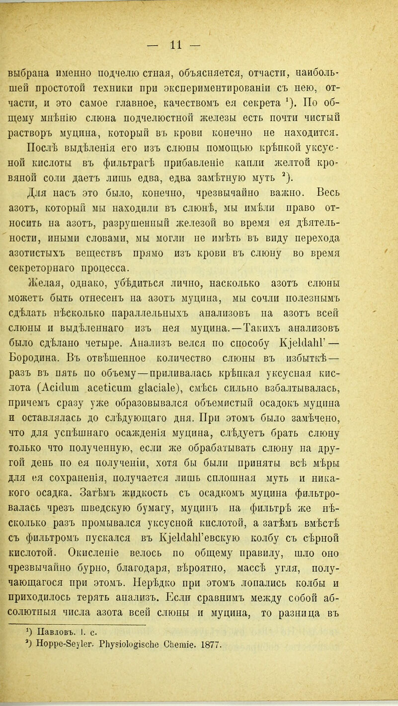 выбрана именно подчелю стная, объясняется, отчасти, наиболь- шей простотой техники при экспериментированіи съ нею, от- части, и это самое главное, качествомъ ея секрета По об- щему мнѣнію слюна подчелюстной железы есть почти чистый растворъ муцпна, который вь крови конечно не находится. Послѣ выдѣленія его изъ слюны помощью крѣпкой уксус- ной кислоты въ фильтрагѣ прибавленіе капли желтой кро- вяной соли даетъ лишь едва, едва замѣтную муть ^). Для насъ это было, конечно, чрезвычайно валено. Весь азотъ, который мы находили въ слюнѣ, мы имѣли право от- носить на азотъ, разрушенный железой во время ея дѣятель- ности, иными словами, мы могли не имѣть въ виду перехода азотистыхъ веществъ прямо изъ крови въ слюну во время секреторнаго процесса. Желая, однако, убѣдиться лично, насколько азотъ слюны можетъ быть отнесенъ на азотъ муцина, мы сочли полезнымъ сдѣлать нѣеколько параллельныхъ анализовъ на азотъ всей слюны и выдѣленнаго изъ нея муцина.—Такихъ анализовъ было сдѣлано четыре. Анализъ велся по способу КзекІаІіГ — Бородина. Въ отвѣшенное количество слюны въ избыткѣ— разъ въ пять по объему—приливалась крѣпкая уксусная кис- лота (Асісіит асеіісиш §1асіа1е), смѣсь сильно взбалтывалась, причемъ сразу уже образовывался объемистый осадокъ муцина и оставлялась до слѣдующаго дня. При этомъ было замѣчено, что для успѣшнаго осажденія муцина, слѣдуетъ брать слюну только что полученную, если же обрабатывать слюну на дру- гой день по ея полученіи, хотя бы были приняты всѣ мѣры для ея сохраненія, получается лишь сплошная муть и ника- кого осадка. Затѣмъ жидкость съ осадкомъ муцина фильтро- валась чрезъ шведскую бумагу, муцинъ на фильтрѣ же нѣ- сколько разъ промывался уксусной кислотой, а затѣмъ вмѣстѣ съ фильтромъ пускался въ КіеІсІаІіГевскую колбу съ сѣрной кислотой. Окисленіе велось по общему правилу, шло оно чрезвычайно бурно, благодаря, вѣроятио, массѣ угля, полу- чающагося при этомъ. Нерѣдко при этомъ лопались колбы и приходилось терять анализъ. Если сравннмъ между собой аб- солютиыя числа азота всей слюны и муцина, то разница въ Цавловъ. 1. с. Норре-8еу1ег. РЬузіоІойізсІіе Сііетіе. 1877.