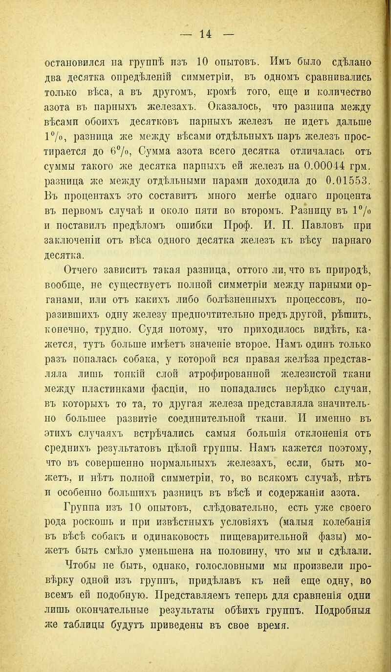 остановился на группѣ изъ 10 опытовъ. Имъ было сдѣлано два десятка опредѣленій симметріи, въ одномъ сравнивались только вѣса, а въ другомъ, кромѣ того, еще и количество азота въ парныхъ железахъ. Оказалось, что разнипа между вѣсами обоихъ десятковъ парныхъ железъ не идетъ дальше ІѴ», разница же между вѣсами отдѣльныхъ паръ л^елезъ прос- тирается до 6°/о, Сумма азота всего десятка отличалась отъ суммы такого же десятка парныхъ ей железъ на 0.00044 грм, разница же между отдѣльными парами доходила до 0.01553. Бъ процентахъ это составитъ много менѣе однаго процента въ первомъ случаѣ и около пяти во второмъ. Разницу въ І^/о и поставилъ предѣломъ ошибки Проф. И. П. Павловъ при заключепіи отъ вѣса одного десятка железъ къ вѣсу парнаго десятка. Отчего зависитъ такая разница, оттого ли, что въ природѣ, вообще, не существуетъ полной симметріи между парными ор- ганами, или отъ какихъ либо болѣзненныхъ процессовъ, по- разившихъ одну лселезу предпочтительно предъ другой, рѣшить, конечно, трудно. Судя потому, что приходилось видѣть, ка- жется, тутъ больше имѣетъ значеіііе второе. Намъ одинъ только разъ попалась собака, у которой вся правая желѣза представ- ляла лишь тонкій слой атрофированной железистой ткани между пластинками фасціи, но попадались нерѣдко случаи, въ которыхъ то та, то другая железа представляла значитель- но большее развитіе соединительной ткани. И именно въ этихъ случаяхъ встрѣчались самыя большія отклоненія отъ среднихъ результатовъ цѣлой группы. Намъ кажется поэтому, что въ совершенно нормальныхъ железахъ, если, быть мо- жетъ, и нѣтъ полной симметріи, то, во всякомъ случаѣ, нѣтъ и особенно большихъ разницъ въ вѣсѣ и содержаніи азота. Группа изъ 10 опытовъ, слѣдовательно, есть уже своего рода роскошь и при извѣстныхъ условіяхъ (малыя колебанія въ вѣсѣ собакъ и одинаковость пищеварительной фазы) мо- жетъ быть смѣло уменьшена на половину, что мы и сдѣлали. Чтобы не быть, однако, голословными мы произвели про- вѣрку одной изъ групнъ, придѣлавъ къ ней еще одну, во всемъ ей подобную. Представляемъ теперь для сравненія одни лишь окончательные результаты обѣихъ группъ. Подробный лее таблицы будутъ приведены въ свое время.