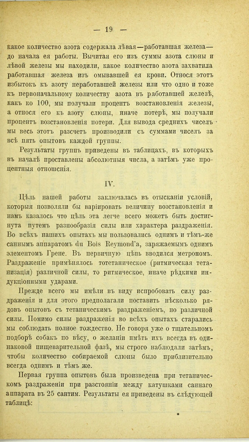 какое количество азота содержала лѣвая—работавшая железа— до начала ел работы. Вычитая его изъ суммы азота слюны и лѣвой железы мы находили, какое количество азота захватила работавшая железа изъ омывавшей ея крови. Относя этотъ избытокъ къ азоту неработавшей железы или что одно и тоже къ первоначальному количеству азота въ работавшей железѣ, какъ ко 100, мы получали процентъ возстановленія ;келезы, а относя его къ азоту слюны, иначе потерѣ, мы получали процентъ возстановленія потери. Для вывода среднихъ чиселъ мы весь этотъ разсчетъ производили съ суммами чиселъ за всѣ пять опытовъ каждой группы. Результаты группъ приведены въ таблицахъ, въ которыхъ въ началѣ проставлены абсолютныя числа, а затѣмъ уже про- центныя отношснія. ІУ. Цѣль нашей работы заключалась въ отысканіи условій, которыя позволяли бы варіировать величину возстановленія и намъ казалось что цѣль эта легче всего можетъ быть достиг- нута путемъ разнообразія силы или характера раздраженія. Во всѣхъ нашихъ опытахъ мы пользовались однимъ и тѣмъ-же саннымъ аппаратомъ (1и Воі8 ЕеутопЛ'а, заряжаемымъ однимъ элементомъ Грене. Въ первичную цѣпь вводился метрономъ. Раздраженіе примѣнялось тотетаническое (ритмическая тета- низація) различной силы, то ритмическое, иначе рѣдкими ин- дукціонными ударами. Прелсде всего мы имѣли въ виду испробовать силу раз- драженія и для этого предполагали поставить нѣсколько ря- довъ опытовъ съ тетаническимъ раздрал{еніемъ, но различной силы. Помимо силы раздраженія во всѣхъ опытахъ старались мы соблюдать полное тождество. Не говоря уже о тш;ательномъ подборѣ собакъ по вѣсу, о желаніи имѣть ихъ всегда въ оди- наковой пищеварительной фазѣ, мы строго наблюдали затѣмъ, чтобы количество собираемой слюны было приблизительно всегда однимъ и тѣмъ же. Первая группа опытовъ была произведена при тетаничес- комъ раздражены при разстояніи между катушками саннаго аппарата въ 25 сантим. Результаты ея приведены въ слѣдующей таблицѣ: