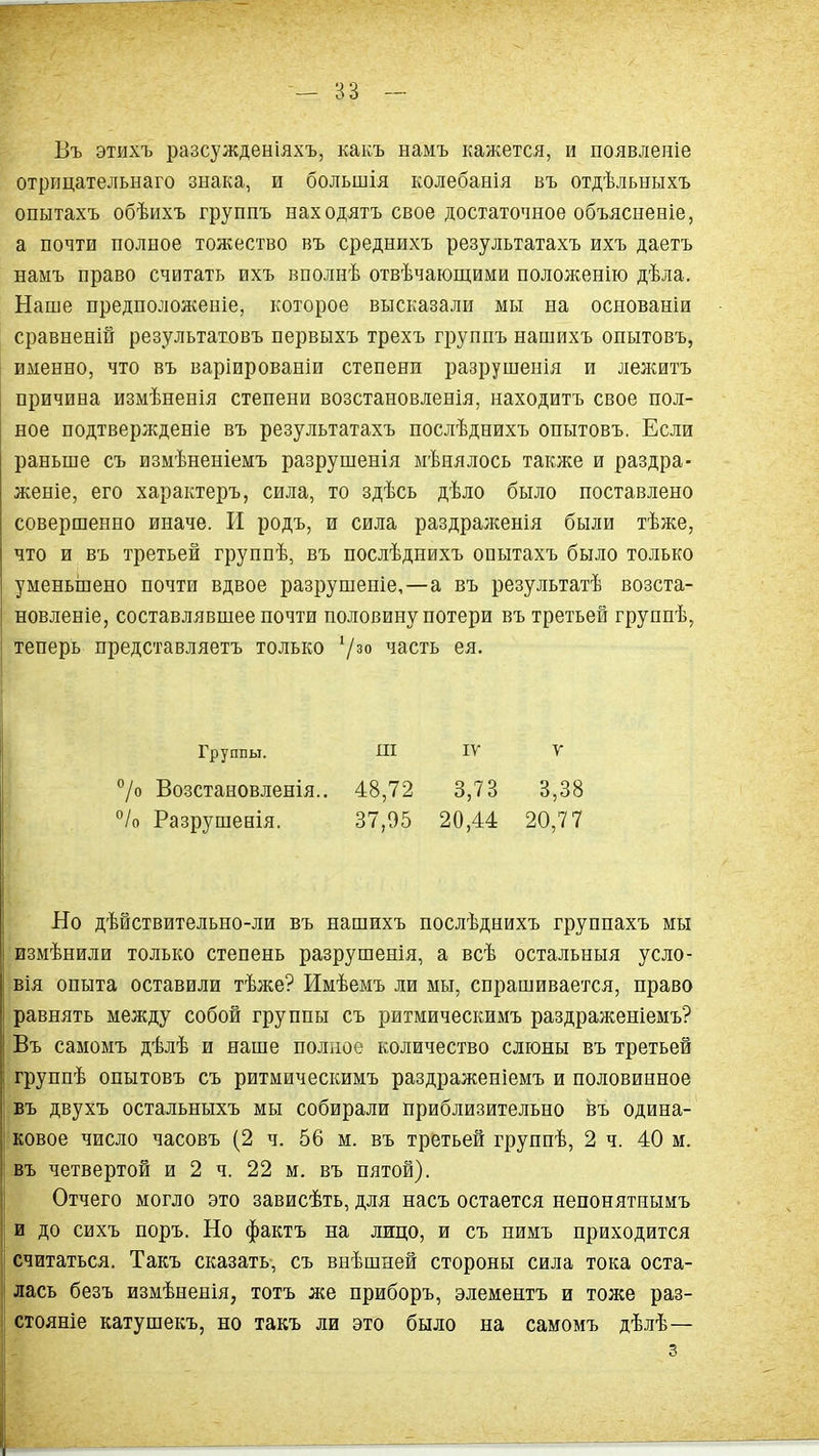 Въ этихъ разсужденіяхъ, какъ намъ кажется, и появленіе отріщательнаго знака, и большія колебанія въ отдѣльныхъ опытахъ обѣихъ группъ находятъ свое достаточное объясненіе, а почти полное тожество въ среднихъ результатахъ ихъ даетъ намъ право считать ихъ вполнѣ отвѣчающими положенію дѣла. Наше предноложеніе, которое высказали мы на основаніи сравненій результатовъ первыхъ трехъ группъ нашихъ опытовъ, именно, что въ варіированіи степени разрушенія и лелштъ причина измѣненія степени возстановленія, находитъ свое пол- ное подтвержденіе въ результатахъ послѣднихъ опытовъ. Если раньше съ измѣненіемъ разрушенія мѣнялось также и раздра- женіе, его характеръ, сила, то здѣсь дѣло было поставлено совершенно иначе. И родъ, и сила раздрал^енія были тѣже, что и въ третьей группѣ, въ послѣднихъ опытахъ было только уменьшено почти вдвое разрушепіе,—а въ результатѣ возста- новленіе, составлявшее почти половину потери въ третьей группѣ, теперь представляетъ только '/^^ часть ея. Группы. Ш IV у 7о Возстановленія.. 48,72 3,73 3,38 % Разрушенія. 37,05 20,44 20,77 Но дѣйствительно-ли въ нашихъ послѣднихъ группахъ мы измѣнили только степень разрушенія, а всѣ остальныя усло- вія опыта оставили тѣже? Имѣемъ ли мы, спрашивается, право равнять между собой группы съ ритмическимъ раздраженіемъ? Въ самомъ дѣлѣ и наше полное количество слюны въ третьей группѣ опытовъ съ ритмическимъ раздраженіемъ и половинное въ двухъ остальныхъ мы собирали приблизительно въ одина- ковое число часовъ (2 ч. 56 м. въ третьей группѣ, 2 ч. 40 м. въ четвертой и 2 ч. 22 м. въ пятой). Отчего могло это зависѣть, для насъ остается непонятнымъ и до сихъ поръ. Но фактъ на лицо, и съ нимъ приходится считаться. Такъ сказать, съ внѣшней стороны сила тока оста- лась безъ измѣненія, тотъ же приборъ, элементъ и тоже раз- стояніе катушекъ, но такъ ли это было на самомъ дѣлѣ—