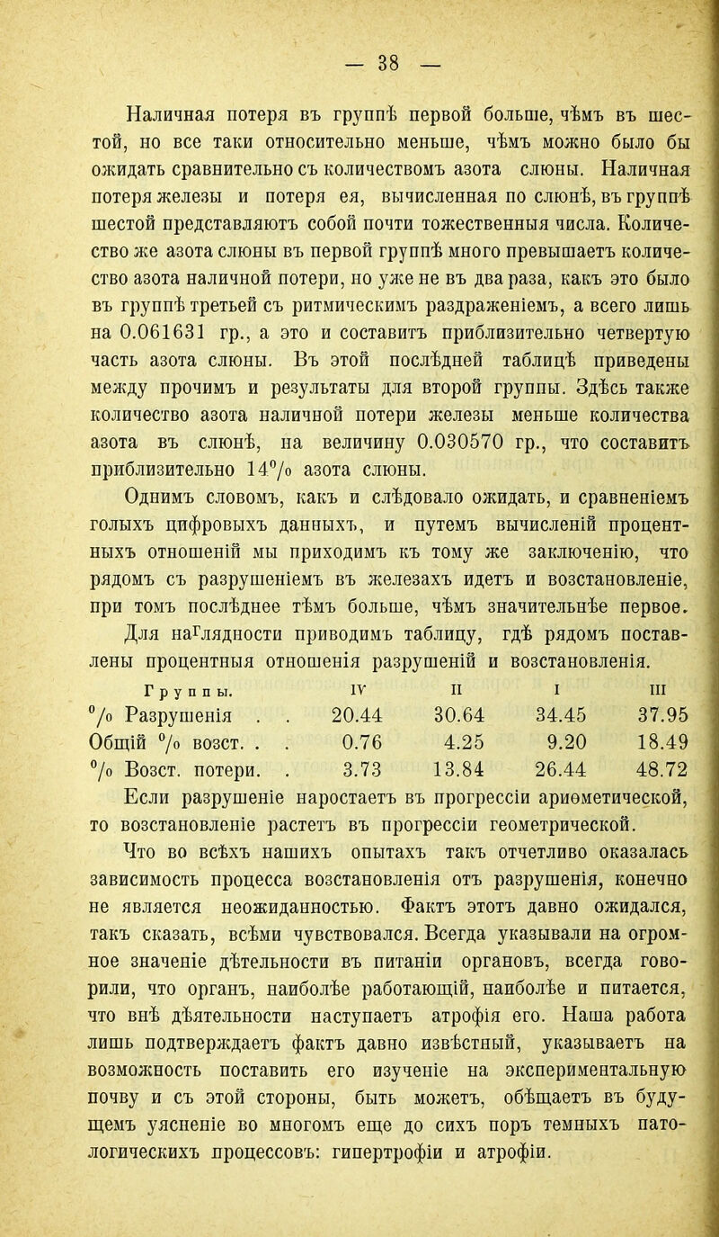 Наличная потеря въ группѣ первой больше, чѣмъ въ шес- той, но все таки относительно меньше, чѣмъ можно было бы ожидать сравнительно съ количествомъ азота слюны. Наличная потеря железы и потеря ея, вычисленная по слюнѣ, въ группѣ шестой представляютъ собой почти тожественныя числа. Количе- ство же азота слюны въ первой группѣ много превышаетъ количе- ство азота наличной потери, но уліене въ два раза, какъ это было въ группѣ третьей съ ритмическиыъ раздраженіемъ, а всего лишь на 0.061631 гр., а это и составитъ приблизительно четвертую часть азота слюны. Въ этой послѣдней таблицѣ приведены между прочимъ и результаты для второй группы. Здѣсь также количество азота наличной потери железы меньше количества азота въ слюнѣ, на величину 0.030570 гр., что составитъ приблизительно 147о азота слюны. Однимъ словомъ, какъ и слѣдовало ожидать, и сравненіемъ голыхъ цифровыхъ данныхъ, и путемъ вычисленій процент- ныхъ отношеній мы приходимъ къ тому же заключенію, что рядомъ съ разрушеніемъ въ железахъ идетъ и возстановленіе, при томъ послѣднее тѣмъ больше, чѣмъ значительнѣе первое. Для наглядности приводимъ таблицу, гдѣ рядомъ постав- лены процентныя отношенія разрушеній и возстановленія. Группы. IV П I ПІ 7о Разрушенія . . 20.44 30.64 34.45 37.95 Общій 7о возст. . . 0.76 4.25 9.20 18.49 7о Возст. потери. . 3.73 13.84 26.44 48.72 Если разрушеніе наростаетъ въ прогрессіи ариѳметической, то возстановленіе растетъ въ прогрессіи геометрической. Что во всѣхъ нашихъ опытахъ такъ отчетливо оказалась зависимость процесса возстановленія отъ разрушенія, конечно не является неожиданностью. Фактъ этотъ давно ожидался, такъ сказать, всѣми чувствовался. Всегда указывали на огром- ное значеніе дѣтельности въ питаніи органовъ, всегда гово- рили, что органъ, наиболѣе работающій, наиболѣе и питается, что внѣ дѣятельности наступаетъ атрофія его. Наша работа лишь подтверждаетъ фактъ давно извѣстный, указываетъ на возможность поставить его изученіе на экспериментальную почву и съ этой стороны, быть можетъ, обѣщаетъ въ буду- щемъ уяспеніе во многомъ еш,е до сихъ поръ темныхъ пато- логическихъ процессовъ: гипертрофіи и атрофіи.