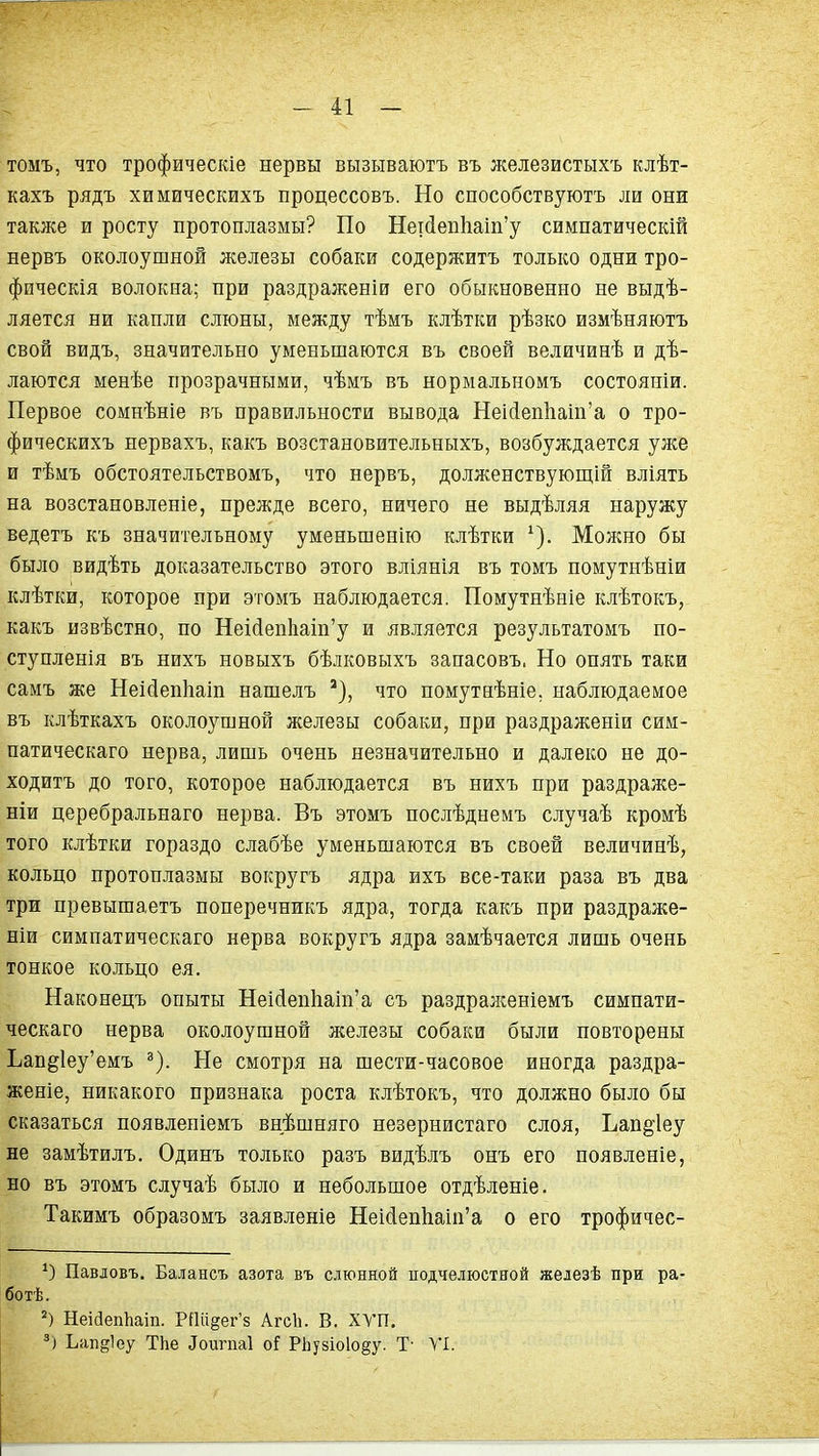 томъ, что трофическіе нервы вызываютъ въ железистыхъ клѣт- кахъ рядъ химическихъ процессовъ. Но способствуютъ ли они таклсе и росту протоплазмы? По Нег(іеп1іаіп'у симпатическій нервъ околоушной железы собаки содержитъ только одни тро- фпческія волокна; при раздраженіи его обыкновенно не выдѣ- ляется ни капли слюны, между тѣмъ клѣтки рѣзко измѣняютъ свой видъ, значительно уменьшаются въ своей величинѣ и дѣ- лаются менѣе прозрачными, чѣмъ въ нормальномъ состояніи. Первое сомнѣніе въ правильности вывода Неі(іеп1іаш'а о тро- фическихъ нервахъ, какъ возстановительныхъ, возбуждается уже и тѣмъ обстоятельствомъ, что нервъ, долженствуюш,ій вліять на возстановленіе, прежде всего, ничего не выдѣляя наружу ведетъ къ значительному уменьшенію клѣтки ^). Можно бы было вйдѣть доказательство этого вліянія въ томъ помутнѣніи клѣтки, которое при этомъ наблюдается. Помутнѣніе клѣтокъ, какъ извѣстно, по Неіс1еп1іаіп'у и является результатомъ по- ступленія въ нихъ новыхъ бѣлковыхъ запасовъ. Но опять таки самъ же Неісіепііаіп нашелъ что помутнѣніе, наблюдаемое въ клѣткахъ околоушной железы собаки, при раздраженіи сим- патическаго нерва, лишь очень незначительно и далеко не до- ходитъ до того, которое наблюдается въ нихъ при раздраже- ніи церебральнаго нерва. Въ этомъ послѣднемъ случаѣ кромѣ того клѣтки гораздо слабѣе уменьшаются въ своей величинѣ, кольцо протоплазмы вокругъ ядра ихъ все-таки раза въ два три превышаетъ поперечникъ ядра, тогда какъ при раздраже- ніи симпатическаго нерва вокругъ ядра замѣчается лишь очень тонкое кольцо ея. Наконецъ опыты Неіс1еп1іаіп'а съ раздраженіемъ симпати- ческаго нерва околоушной лселезы собаки были повторены Ьап§1еу'емъ ^). Не смотря на шести-часовое иногда раздра- женіе, никакого признака роста клѣтокъ, что должно было бы сказаться появленіемъ внѣшняго незернистаго слоя, Ьап§'1еу не замѣтилъ. Одинъ только разъ видѣлъ онъ его появленіе, но въ этомъ случаѣ было и небольшое отдѣленіе. Такимъ образомъ заявленіе Неі(1еп1іаіп'а о его трофичес- Павіовъ. Ба.ііансъ азота въ слюнной подчелюстной железѣ при ра- ботѣ. НеійепЬаіп. РПіі§ег'8 АгсЬ. В. ХУП. *) Ьап^іеу ТЬе ^оип1а1 оГ РЬузіоІо^у. Т- VI.