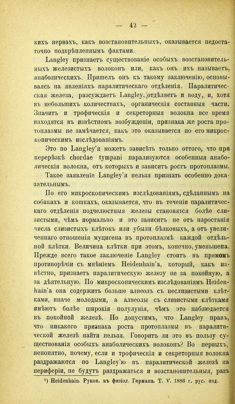 кихъ нервахъ, какъ возстановительныхъ, оказывается недоста- точно подкрѣпленнымъ фактами. Ъап^іеу признаетъ существованіе особыхъ возстановитель- ныхъ железистыхъ волоконъ или, какъ онъ ихъ называетъ, анаболическихъ. Пришелъ онъ къ такому заключенію, основы- ваясь на явленіяхъ паралитическаго отдѣленія. Паралитичес- ская железа, разсуждаетъ Ъап§1еу, |отдѣляетъ и воду, и, хотя въ небольшихъ количествахъ, органическія составныя части. Значитъ и трофическія и секреторныя волокна все время находятся въ извѣстномъ возбужденіи, признака же роста про- топлазмы не замѣчается, какъ это оказывается по его микрос- копическимъ изслѣдованіямъ. Это по Ьап§1еу'я можетъ зависѣть только оттого, что при перерѣзкѣ сЬогйае Іутрапі парализуются особенныя анабо- лическія волокна, отъ которыхъ и зависитъ ростъ протоплазмы. Такое заявленіе Ъап§1еу'я нельзя признать особенно дока- зательнымъ. По его микроскопическимъ изслѣдованіямъ, сдѣланнымъ на собакахъ и кошкахъ, оказывается, что въ теченіи паралитичес- каго отдѣленія подчелюстныя железы становятся болѣе сли- зистыми, чѣмъ нормально и это зависитъ не отъ наростанія числа слизистыхъ клѣтокъ или убыли бѣлковыхъ, а отъ увели- ченнаго отношенія муцигена въ протоплазмѣ каждой отдѣль- ной клѣтки. Величина клѣтки при этомъ, конечно, уменьшена. Прежде всего такое заключеніе Ьап^іеу стоитъ въ прямомъ противорѣчіи съ мнѣніемъ Неі(іеп1іаіп'а, который, какъ из- вѣстно, признаетъ паралитическую железу не за покойную, а за дѣятельную. По микроскопическимъ изслѣдованіямъ Неійеп- Ьаіп'а она содержитъ больше алвеолъ съ неслизистыми клѣт- ками, иначе молодыми, а алвеолы съ слизистыми клѣтками имѣютъ болѣе широкія полулунія, чѣмъ это наблюдается въ покойной железѣ. Но допустимъ, что Ьап§'1еу правъ, что никакого признака роста протоплазмы въ паралити- ческой железѣ найти нельзя. Говорить ли это въ пользу су- ществованія особыхъ анаболическихъ волоконъ? Во первыхъ, непонятно, почему, если и трофическія и секреторныя волокна' раздражаются по Ъап§1еу'ю въ паралитической железѣ на периферіи, не будутъ раздражаться и возстановительныя, разъ НеісіепЬаіп. Руков. къ физіол. Германа. Т. У. 1886 г. рус. изд.