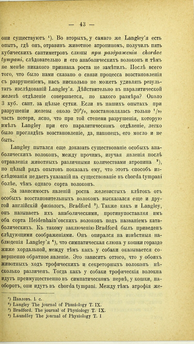 они существуютъ ^). Во вторыхъ, у самаго же Ьап2Іеу'я есть опытъ, гдѣ онъ, отравивъ животное атропиномъ, получилъ пять кубическихъ сантиметровъ слюны при раздраженіи сЬогЛае іутрапі, слѣдовательно и его анаболическихъ волоконъ и тѣмъ не менѣе никакого признака роста не замѣтилъ. Послѣ всего того, что было нами сказано о связи процесса возстановленія съ разрушеніемъ, насъ нисколько не можетъ удивлять резуль- татъ изслѣдованій Ьап§1еу'я. Дѣйствительно въ паралитической железѣ отдѣленіе совершается, ио какого разиѣра? Около 3 куб. сант. за цѣлые сутки. Если въ нашихъ опытахъ при разрушеніи железы около 207о, возстановлялась только '/'^ часть потери, ясно, что при той степени разрушенія, которую имѣлъ Ьап^іеу при его паралитическомъ отдѣленіе, легко было проглядѣть возстановленіе, да, наконецъ, его могло и не быть. Ьап^іеу пытался еще доказать существованіе особыхъ ана- болическихъ волоконъ, между прочимъ, изучая явленія послѣ отравленія животныхъ различными количествами атропина но цѣлый рядъ опытовъ показалъ ему, что этотъ способъ из- слѣдованія не даетъ указаній на существованіе въ сЬогйа Іутрапі болѣе, чѣмъ однаго сорта волоконъ. За зависимость явленій роста железистыхъ клѣтокъ отъ особыхъ возстановительныхъ волоконъ высказался еш;е и дру- гой англійскій физіологъ, ВгайГогсі ^). Также какъ и Ьап§1еу, онъ называетъ ихъ анаболическими, противупоставляя имъ оба сорта Неі(іеп1іаіп'овскихъ волоконъ подъ названіемъ ката- болическихъ. Къ такому заключенію Вга(і^ог{і былъ приведенъ слѣдующими соображеніями. Онъ опирался на извѣстныя на- блюденія Ьап§1еу'я *), что симпатическая слюна у кошки гораздо жиже хордальной, между тѣмъ какъ у собаки оказывается со- вершенно обратное явленіе. Это зависитъ оттого, что у обоихъ животныхъ ходъ трофическихъ и секреторныхъ волоконъ нѣ- сколько различенъ. Тогда какъ у собаки трофическія волокна идутъ преимущественно въ симпатическомъ нервѣ, у кошки, на- оборотъ, они идутъ въ сЬогсІа Іутрапі, Менаду тѣмъ атрофія же- *) Павловъ. 1. с Ьаи§1еу ТЬе ^ои^па1 РЬизіоІо^у Т. IX. Вгасіі^огсі. ТЬе іоигпаі оі' РЬузіоІо^у Т. IX. ЬаипсІІеу ТЬе ]оипіа1 оГ РЬузіо1о§у Т. I