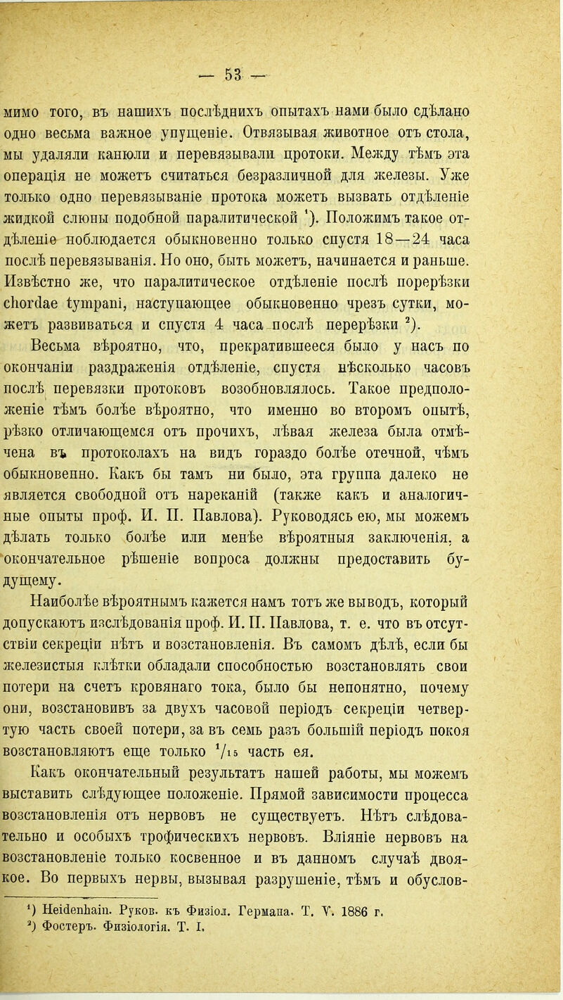 мимо того, въ нашихъ послѣднихъ опытахъ нами было сдѣлано одно весьма важное упущеніе. Отвязывая животное отъ стола, мы з^даляли канюли и перевязывали цротоки. Мелсду тѣмъ эта операція не можетъ считаться безразличной для железы. Уже только одно перевязываніе протока можетъ вызвать отдѣленіе жидкой слюны подобной паралитической Положимъ такое от- дѣленіе ноблюдается обыкновенно только спустя 18—24 часа послѣ перевязыванія. Но оно, быть можетъ, начинается и раньше. Извѣстно же, что паралитическое отдѣленіе послѣ порерѣзки сіюічіае Іутрапі, наступающее обыкновенно чрезъ сутки, мо- жетъ развиваться и спустя 4 часа послѣ перерѣзки ^). Весьма вѣроятно, что, прекратившееся было у насъ по окончаніи раздраженія отдѣленіе, спустя нѣсколько часовъ послѣ перевязки протоковъ возобновлялось. Такое предполо- женіе тѣмъ болѣе вѣроятно, что именно во второмъ опытѣ, рѣзко отличаюпдемся отъ прочихъ, лѣвая лселеза была отмѣ- чена въ протоколахъ на видъ гораздо болѣе отечной, чѣмъ обыкновенно. Какъ бы тамъ ни было, эта группа далеко не является свободной отъ нареканій (также какъ и аналогич- ные опыты проф. И. П. Павлова). Руководясь ею, мы можемъ дѣлать только болѣе или менѣе вѣроятныя заключенія. а окончательное рѣшеніе вопроса должны предоставить бу- дущему. Наиболѣе вѣроятнымъ кажется намъ тотъ же выводъ, который допускаютъ изслѣдованія проф. И. П. Павлова, т. е. что въ отсут- ствіи секреціи нѣтъ и возстановленія. Въ самомъ дѣлѣ, если бы железистыя клѣтки обладали способностью возстановлять свои потери на счетъ кровянаго тока, было бы непонятно, почему они, возстановивъ за двухъ часовой періодъ секреціи четвер- тую часть своей потери, за въ семь разъ большій періодъ покоя возстановляютъ еще только Ѵі» часть ея. Какъ окончательный результатъ нашей работы, мы можемъ выставить слѣдующее положеніе. Прямой зависимости процесса возстановленія отъ нервовъ не существуетъ. Нѣтъ слѣдова- тельно и особыхъ трофическихъ нервовъ. Вліяніе нервовъ на возстановленіе только косвенное и въ данномъ случаѣ двоя- кое. Во первыхъ нервы, вызывая разрушеніе, тѣмъ и обуслов- *) НеійепЬаш. Руков. къ Физіол. Гермапа. Т. Т. 1886 г. ') Фостеръ. Физіодогія. Т. I.