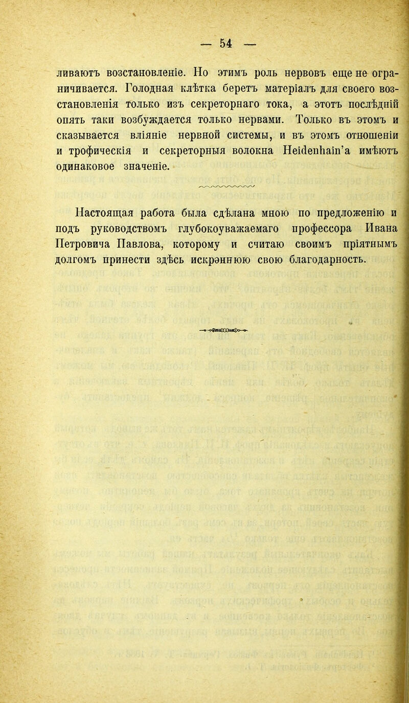 ливаютъ возстановленіе. Но этимъ роль нервовъ еще не огра- ничивается. Голодная клѣтка беретъ матеріалъ для своего воз- становленія только изъ секреторнаго тока, а этотъ послѣдній опять таки возбуждается только нервами. Только въ этомъ и сказывается вліяніе нервной системы, и въ этомъ отношеніи и трофическія и секреторныя волокна НеМепЬаш'а имѣютъ одинаковое значеніе. Настоящая работа была сдѣлана мною по предложенію и подъ руководствомъ глубокоуважаемаго профессора Ивана Петровича Павлова, которому и считаю своимъ пріятнымъ долгомъ принести здѣсь искрэннюю свою благодарность.