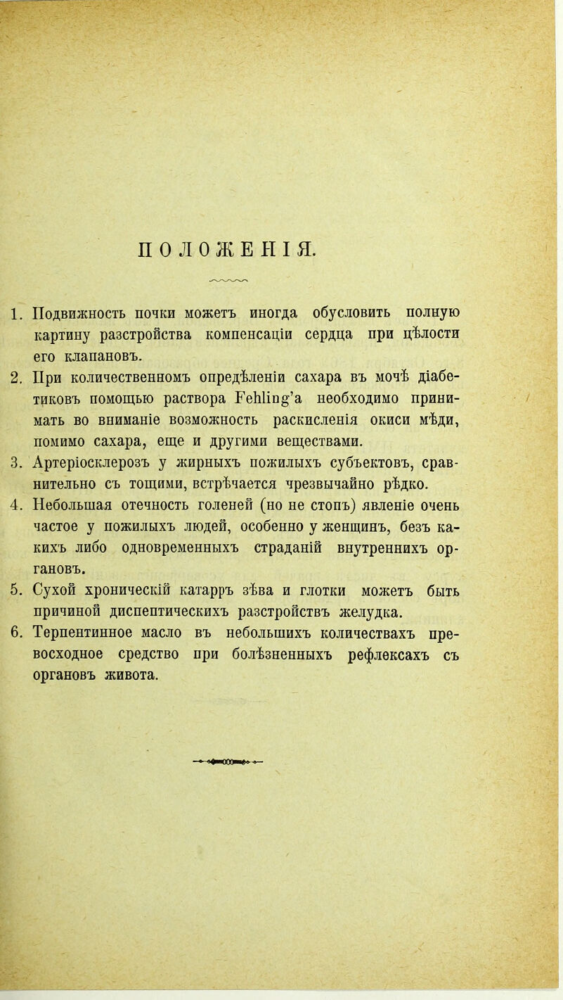 П о л о ж Е Н I я. 1. Подвижность почки можетъ иногда обусловить полную картину разстройства компенсаціи сердца при цѣлости его клапановъ. 2. При количественномъ опредѣленіи сахара въ мочѣ діабе- тцковъ помощью раствора ГеЬИп^'а необходимо прини- мать во вниманіе возможность раскисленія окиси мѣди, помимо сахара, еще и другими веществами. 3. Артеріосклерозъ у жирныхъ пожилыхъ субъектовъ, срав- нительно съ тощими, встрѣчается чрезвычайно рѣдко. 4. Небольшая отечность голеней (но не стопъ) явленіе очень частое у пожилыхъ людей, особенно у женщинъ, безъ ка- кихъ либо одновременныхъ страданій внутреннихъ ор- гановъ. 5. Сухой хроническій катарръ зѣва и глотки можетъ быть причиной диспептическихъ разстройствъ желудка. 6. Терпентинное масло въ небольшихъ количествахъ пре- восходное средство при болѣзненныхъ рефлексахъ съ органовъ живота. ■ іі»ііоос—»« ■