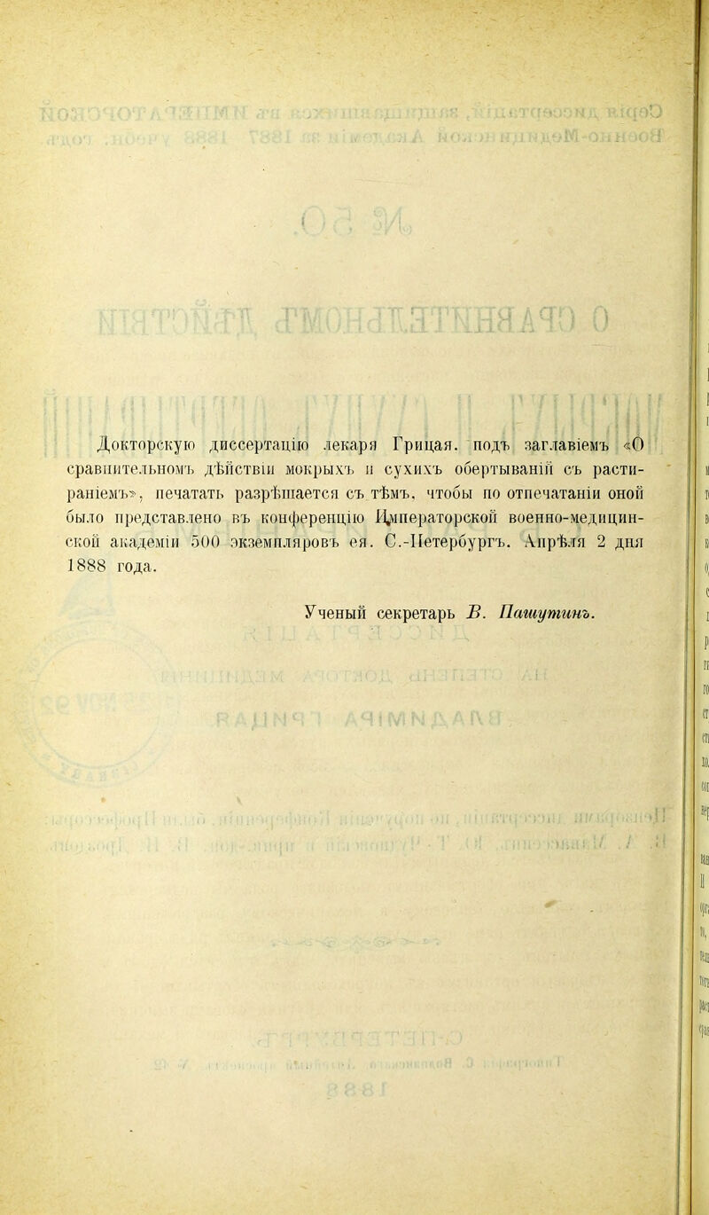 Докторскую диссертацію лекаря Грицая, подъ заглавіемъ «О сравнительномъ дѣйствіи мокрыхъ и сухихъ обертываній съ расти- раніемъ», печатать разрѣшается съ тѣмъ, чтобы по отпечатали оной было представлено въ конференцію Императорской военно-медицин- ской академіи 500 экземпляровъ ея. С.-Петербургъ. Апрѣля 2 дня 1888 года. Ученый секретарь В. Пашутинъ.