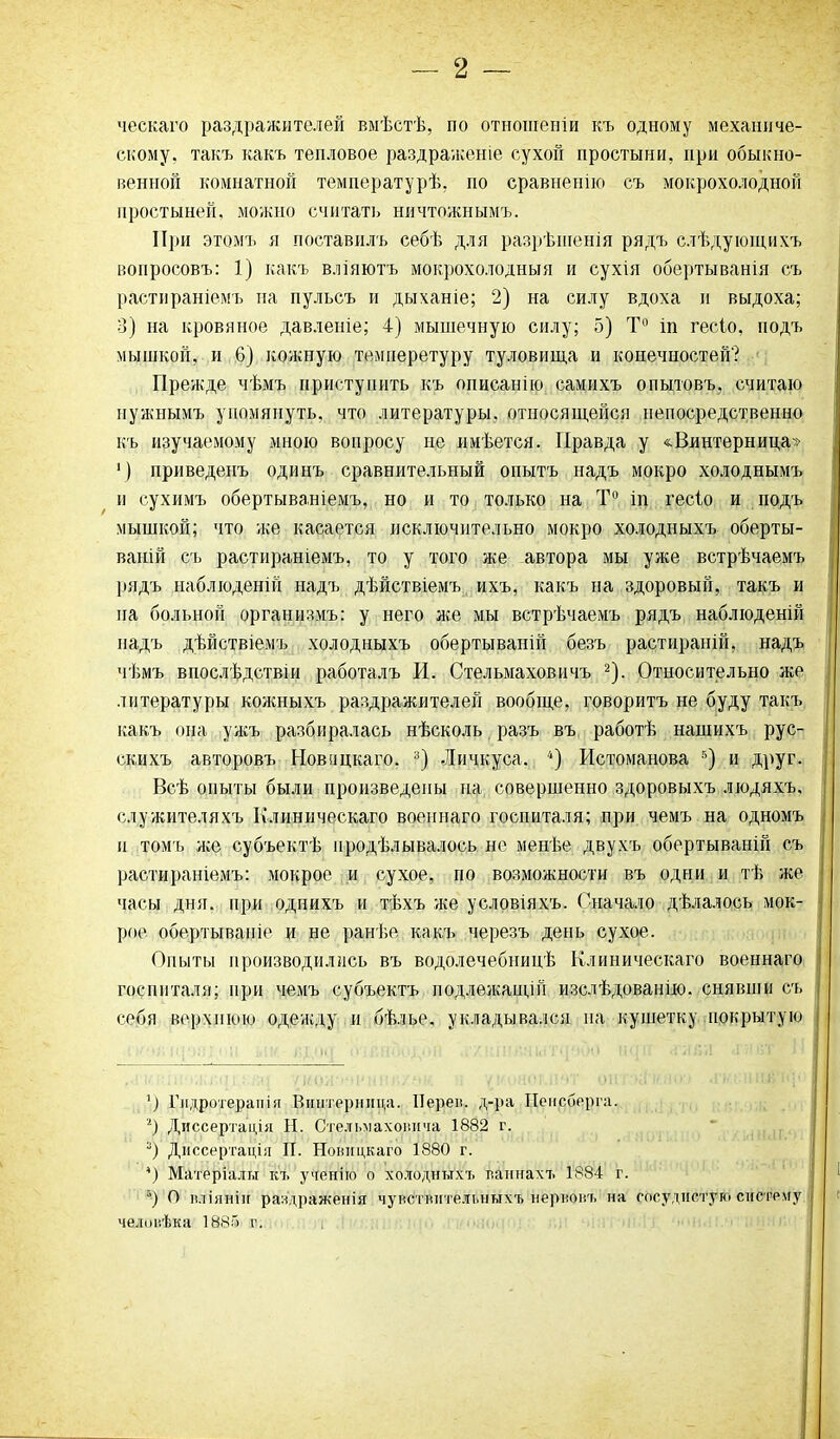 ческаго раздражителей вмѣстѣ, по отношеніи къ одному механиче- скому, такъ какъ тепловое раздраженіе сухой простыни, при обыкно- венной комнатной температурѣ, но сравненію съ мокрохолодной простыней, можно считать ничтожнымъ. При этомъ я поставилъ себѣ для разрѣшенія рядъ слѣдующихъ вопросовъ: 1) какъ вліяютъ мокрохолодныя и сухія обертыванія съ растираніемъ на пульсъ и дыханіе; 2) на силу вдоха и выдоха; 3) на кровяное давленіе; 4) мышечную силу; 5) Т° іп гесіо, подъ мышкой, и 6) кожную температуру туловища и конечностей? Прежде чѣмъ приступить къ описанію самихъ опытовъ, считаю нужнымъ упомянуть, что литературы, относящейся непосредственно къ изучаемому мною вопросу не имѣется. Правда у «Винтерница» 1) приведенъ одинъ сравнительный опытъ надъ мокро холоднымъ и сухимъ обертываніемъ, но и то только на Т° іп гесіо и подъ мышкой; что же касается исключительно мокро холодныхъ оберты- ваній съ растираніемъ, то у того же автора мы уже встрѣчаемъ рядъ наблюденій надъ дѣйствіемъ ихъ, какъ на здоровый, такъ и па больной организмъ: у него лее мы встрѣчаемъ рядъ наблюденій надъ дѣйствіемъ холодныхъ обертываній безъ растираній, надъ чѣмъ впослѣдствіи работалъ И. Стельмаховичъ * 2). Относительно же литературы кояшыхъ раздражителей вообще, говоритъ не буду такъ какъ она уиеъ разбиралась нѣсколь разъ въ работѣ нашихъ рус- скихъ авторовъ Новицкаго. 3) Личкуса. 4) Истоманова г>) и друг. Всѣ опыты были произведены па совершенно здоровыхъ людяхъ, служителяхъ Клиническаго военнаго госпиталя; при чемъ на одномъ и томъ лее субъектѣ продѣлывалось не менѣе двухъ обертываній съ растираніемъ: мокрое и сухое, по возможности въ одни и тѣ же часы дня. при однихъ и тѣхъ же условіяхъ. Сначало дѣлалось мок- рое обертываніе и не ранѣе какъ черезъ день сухое. Опыты производились въ водолечебницѣ Клиническаго военнаго госпиталя; при чемъ субъектъ подлежащій изслѣдованію, снявши съ себя верхнюю одежду и бѣлье, укладывался на кушетку покрытую ’) Гидротерапія Вщітернпца. ІІерен. д-ра Пеисберга. г) Диссертація Н. Стельмахог.ича 1882 г. 3) Диссертація II. Ноницкаго 1880 г. *) Матеріалы къ ученію о холодныхъ ваннахъ 1884 г. “) О вліяніи раздраженія чувствительныхъ нервовъ на сосудистую систему человѣка 1886 г.