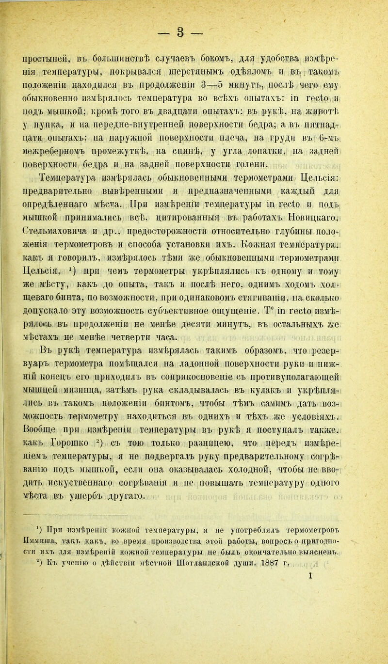 простыней, въ большинствѣ случаевъ бокомъ, для удобства измѣре- нія температуры, покрывался шерстянымъ одѣяломъ и въ такомъ положеніи находился въ продолженіи 3—5 минутъ, послѣ чего ему обыкновенно измѣрялось температура во всѣхъ опытахъ: іп гесіо и подъ мышкой; кромѣ того въ двадцати опытахъ: въ рукѣ, на ясивотѣ у пупка, и на передне-внутренней поверхности бедра; а въ пятнад- цати опытахъ: на наружной поверхности плеча, на груди въ 6-мъ межреберномъ промежуткѣ, на спинѣ, у угла лопатки, на задней поверхности бедра и на задней поверхности голени. Температура измѣрялась обыкновенными термометрами Цельсія: предварительно вывѣренными и предназначенными каждый для опредѣленнаго мѣста. При измѣреніи температуры іп гесіо и подъ мышкой принимались всѣ. цитированныя въ работахъ Новицкаго. Стельмаховича и др.. предосторожности относительно глубины поло- женія термометровъ и способа установки ихъ. Кожная температура, какъ я говорилъ, измѣрялось тѣми же обыкновенными термометрами Цельсія, *) при чемъ термометры укрѣплялись къ одному и тому же мѣсту, какъ до опыта, такъ и послѣ него, однимъ ходомъ хол- щеваго бинта, по возможности, при одинаковомъ стягиваніи, на сколько допускало эту возможность субъективное ощущеніе. Т° іп гесіо измѣ- рялось въ продолженіи не менѣе десяти минутъ, въ остальныхъ же мѣстахъ не менѣе четверти часа. Въ рукѣ температура измѣрялась такимъ образомъ, что резер- вуаръ термометра помѣщался на ладонной поверхности руки и ниж- ній конецъ его приходилъ въ соприкосновеніе съ противуполагающей мышцей мизинца, затѣмъ рука складывалась въ кулакъ и укрѣпля- лись въ такомъ пол о ясен іи бинтомъ, чтобы тѣмъ самимъ дать воз- можность термометру находиться въ однихъ и тѣхъ же условіяхъ. Вообще при измѣреніи температуры въ рукѣ я поступалъ также, какъ Горошко 2) съ тою только разницею, что передъ измѣре- ніемъ температуры, я не подвергалъ руку предварительному согрѣ- ванію подъ мышкой, если она оказывалась холодной, чтобы не вво- дить искуственнаго согрѣванія и не повышать температуру одного мѣста въ ущербъ другаго. ’) При измѣренія кожной температуры, я не употреблялъ термометровъ Иммнша, такъ какъ, во время производства этой работы, вопросъ о пригодно- сти ихъ для измѣреній кожной температуры не былъ окончательно выясненъ. ‘‘) Къ ученію о дѣйствіи мѣстной Шотландской души. 1887 г.