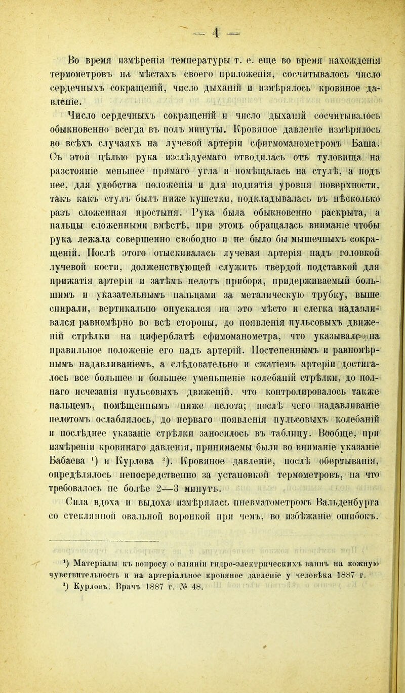 Во время измѣренія температуры т. е. еще во время нахожденія термометровъ на мѣстахъ своего приложенія, сосчитывалось число сердечныхъ сокращеній, число дыханій и измѣрялось кровяное да- вленіе. Число сердечныхъ сокращеній и число дыханій сосчитывалось обыкновенно всегда въ полъ минуты. Кровяное давленіе измѣрялось во всѣхъ случаяхъ на лучевой артеріи сфигмоманометромъ Баша. Съ этой цѣлью рука изслѣдуемаго отводилась отъ туловища на разстояніе меньшее прямаго угла и помѣщалась на стулѣ, а подъ нее, для удобства положенія и для поднятія уровня поверхности, такъ какъ стулъ былъ ниже кушетки, подкладывалась въ нѣсколько разъ сложенная простыня. Рука была обыкновенно раскрыта, а пальцы сложенными вмѣстѣ, при этомъ обращалась вниманіе чтобы рука лежала совершенно свободно и не было бы мышечныхъ сокра- щеній. Послѣ этого отыскивалась лучевая артерія надъ головкой лучевой кости, долженствующей служить твердой подставкой для прижатія артеріи и затѣмъ пелотъ прибора, придерживаемый боль- шимъ и указательнымъ пальцами за металическую трубку, выше спирали, вертикально опускался на это мѣсто и слегка надавли- вался равномѣрно во всѣ стороны, до появленія пульсовыхъ движе- ній стрѣлки на циферблатѣ сфимоманометра, что указывала на правильное положеніе его надъ артерій. Постепеннымъ и равномѣр- нымъ надавливаніемъ, а слѣдовательно и сжатіемъ артеріи достига- лось все большее и большее уменьшеніе колебаній стрѣлки, до пол- наго исчезанія пульсовыхъ движеній, что контролировалось также пальцемъ, помѣщеннымъ ниже пелота; послѣ чего надавливаніе пелотомъ ослаблялось, до перваго появленія пульсовыхъ колебаній и послѣднее указаніе стрѣлки заносилось въ таблицу. Вообще, при измѣреніи кровянаго давленія, принимаемы были во вниманіе указаніе Бабаева 1) и Курлова 2). Кровяное давленіе, послѣ обертыванія, опредѣлялось непосредственно за установкой термометровъ, на что требовалось не болѣе 2—3 минутъ. Сила вдоха и выдоха измѣрялась пневматометромъ Вальденбурга со стеклянной овальной воронкой при чемъ, во избѣжаніе ошибокъ. *) Матеріалы къ вопросу о вліяніи гидро-электрическихъ паннъ на кожную чувствительность и на артеріальное кровяное давленіе у человѣка 1887 г.